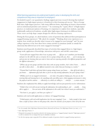 ASSESSING UNDERSERVED STUDENTS’ ENGAGEMENT IN HIGH-IMPACT PRACTICES | 27
What learning experiences do underserved students value in developing the skills and
competencies they view as important to employers?
As detailed in part I, our quantitative findings support previous research showing that students’
engagement in high-impact practices is beneficial to their learning and success.10
But as George
Kuh states, high-impact practices “take many different forms, depending on learner characteristics
and on institutional priorities and contexts.”11
In examining the “equity effects” of high-impact
practices on student perceptions of learning, it is important to explore how students, especially
traditionally underserved students, actually define high-impact learning in its different forms.
These views can help shape campus designs for effective learning experiences.
During the focus groups, we asked students a series of questions that addressed their participation in
engaged learning experiences.12
We asked, for example: “Thinking about your experiences as a
student, how would you describe what it means to be engaged in your learning?” and “In your
college experience so far, have there been certain activities or situations (inside or outside the
classroom) that allowed you to be more engaged in learning?”13
Students most frequently described four types of activities that engaged them to a high degree:
group work, application of knowledge, interaction with peers, and real-life connections.
“I never felt more engaged than when I was in group work. . . . [I]f you can’t contribute your knowledge
and put it to the table the same as everyone else in a group setting with you, then . . . you’re missing out,
and you just are learning what you want to learn and not exposing yourself to the different perspectives and
the different alternatives.”
“[When w]e get into groups and then share ideas with our group members, that’s when I learn . . . when I
can talk to others about . . . the different material in class rather than just listening to a teacher.”
“I learned that I work better and retain better in group settings because you bounce . . . ideas off of each other or
you bounce . . . information off of each other so you’re not only receiving information, but you’re giving it back.”
“[W]hen you’re in an engaged environment . . . not only is the professor helping you, but you are also
receiving help and learning how to do something with your fellow peers. [An] engaging environment is when
the professor and the students . . . collectively as a whole are willing to . . . work for . . . a certain outcome.”
Students also emphasized the ability to apply knowledge and not just passively receive information:
“I think it has to do with not just receiving the information, but understanding it, and . . . actually . . . being
able to apply it. . . . You can receive all the information in the world, but it doesn’t mean you understand it.”
“You learn it, you apply it, and then you explore it.”
Students seek real-world application as evidence of engaged learning:
“I think projects with real-world implications [are the most engaging]. I was . . . lucky enough to have more
than a couple of classes where we did group work, where the outcomes of our projects at the end of the term
10
	 See, for example, Kuh, High-Impact Educational Practices; Brownell and Swaner, Five High-Impact Practices (see intro., n. 5).
11
	Kuh, High-Impact Practices, 9.
12	
During the focus groups, the researchers referred to the learning experiences as “engaged learning” instead of “high-impact practices”
in order to minimize the use of jargon that may be unfamiliar to students.
13
	 See the focus group script in appendix D for additional examples of questions related to engaged learning experiences.
 