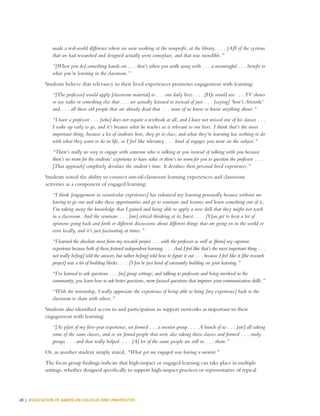 28 | ASSOCIATION OF AMERICAN COLLEGES AND UNIVERSITIES
made a real-world difference where we were working at the nonprofit, at the library. . . . [A]ll of the systems
that we had researched and designed actually went someplace, and that was incredible.”
“[When you do] something hands-on . . . that’s when you walk away with . . . a meaningful . . . benefit to
what you’re learning in the classroom.”
Students believe that relevancy to their lived experiences promotes engagement with learning:
“[The professor] would apply [classroom material] to . . . our daily lives. . . . [H]e would use . . . TV shows
or use radio or something else that . . . we actually listened to instead of just . . . [saying] ‘here’s Aristotle’
and . . . all these old people that are already dead that . . . none of us knew or know anything about.”
“I have a professor . . . [who] does not require a textbook at all, and I have not missed one of his classes . . .
I wake up early to go, and it’s because what he teaches us is relevant to our lives. I think that’s the most
important thing, because a lot of students here, they go to class, and what they’re learning has nothing to do
with what they want to do in life, so I feel like relevancy . . . kind of engages you more on the subject.”
“There’s really no way to engage with someone who is talking at you instead of talking with you because
there’s no room for the students’ experience to have value or there’s no room for you to question the professor. . . .
[That approach] completely devalues the student’s time. It devalues their personal lived experiences.”
Students noted the ability to connect out-of-classroom learning experiences and classroom
activities as a component of engaged learning:
“I think [engagement in cocurricular experiences] has enhanced my learning personally because without me
having to go out and take these opportunities and go to seminars and lectures and learn something out of it,
I’m taking away the knowledge that I gained and being able to apply a new skill that they might not teach
in a classroom. And the seminars . . . [are] critical thinking at its finest. . . . [Y]ou get to hear a lot of
opinions going back and forth or different discussions about different things that are going on in the world or
even locally, and it’s just fascinating at times.”
“I learned the absolute most from my research project . . . with the professor as well as [from] my capstone
experience because both of those fostered independent learning. . . . And I feel like that’s the most important thing . . .
not really be[ing] told the answer, but rather be[ing] told how to figure it out . . . because I feel like it [the research
project] was a lot of building blocks. . . . [Y]ou’re just kind of constantly building on your learning.”
“I’ve learned to ask questions . . . [in] group settings; and talking to professors and being involved in the
community, you learn how to ask better questions, more focused questions that improve your communication skills.”
“With the internship, I really appreciate the experience of being able to bring [my experience] back to the
classroom to share with others.”
Students also identified access to and participation in support networks as important to their
engagement with learning:
“[As p]art of my first-year experience, we formed . . . a mentor group. . . . A bunch of us . . . [are] all taking
some of the same classes, and so we found people that were also taking those classes and formed . . . study
groups . . . and that really helped. . . . [A] lot of the same people are still in . . . them.”
Or, as another student simply stated, “What got me engaged was having a mentor.”
The focus group findings indicate that high-impact or engaged learning can take place in multiple
settings, whether designed specifically to support high-impact practices or representative of typical
 