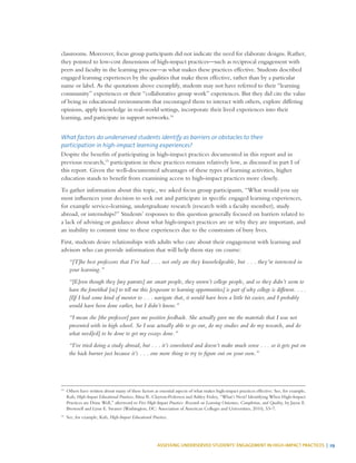 ASSESSING UNDERSERVED STUDENTS’ ENGAGEMENT IN HIGH-IMPACT PRACTICES | 29
classrooms. Moreover, focus group participants did not indicate the need for elaborate designs. Rather,
they pointed to low-cost dimensions of high-impact practices—such as reciprocal engagement with
peers and faculty in the learning process—as what makes these practices effective. Students described
engaged learning experiences by the qualities that make them effective, rather than by a particular
name or label. As the quotations above exemplify, students may not have referred to their “learning
community” experiences or their “collaborative group work” experiences. But they did cite the value
of being in educational environments that encouraged them to interact with others, explore differing
opinions, apply knowledge in real-world settings, incorporate their lived experiences into their
learning, and participate in support networks.14
What factors do underserved students identify as barriers or obstacles to their
participation in high-impact learning experiences?
Despite the benefits of participating in high-impact practices documented in this report and in
previous research,15
participation in these practices remains relatively low, as discussed in part I of
this report. Given the well-documented advantages of these types of learning activities, higher
education stands to benefit from examining access to high-impact practices more closely.
To gather information about this topic, we asked focus group participants, “What would you say
most influences your decision to seek out and participate in specific engaged learning experiences,
for example service-learning, undergraduate research (research with a faculty member), study
abroad, or internships?” Students’ responses to this question generally focused on barriers related to
a lack of advising or guidance about what high-impact practices are or why they are important, and
an inability to commit time to these experiences due to the constraints of busy lives.
First, students desire relationships with adults who care about their engagement with learning and
advisors who can provide information that will help them stay on course:
“[T]he best professors that I’ve had . . . not only are they knowledgeable, but . . . they’re interested in
your learning.”
“[E]ven though they [my parents] are smart people, they weren’t college people, and so they didn’t seem to
have the forwithal [sic] to tell me this [exposure to learning opportunities] is part of why college is different. . . .
[I]f I had some kind of mentor to . . . navigate that, it would have been a little bit easier, and I probably
would have been done earlier, but I didn’t know.”
“I mean she [the professor] gave me positive feedback. She actually gave me the materials that I was not
presented with in high school. So I was actually able to go out, do my studies and do my research, and do
what need[ed] to be done to get my essays done.”
“I’ve tried doing a study abroad, but . . . it’s convoluted and doesn’t make much sense . . . so it gets put on
the back burner just because it’s . . . one more thing to try to figure out on your own.”
14
	 Others have written about many of these factors as essential aspects of what makes high-impact practices effective. See, for example,
Kuh, High-Impact Educational Practices; Alma R. Clayton-Pedersen and Ashley Finley, “What’s Next? Identifying When High-Impact
Practices are Done Well,” afterword to Five High-Impact Practices: Research on Learning Outcomes, Completion, and Quality, by Jayne E.
Brownell and Lynn E. Swaner (Washington, DC: Association of American Colleges and Universities, 2010), 53–7.
15
	 See, for example, Kuh, High-Impact Educational Practices.
 
