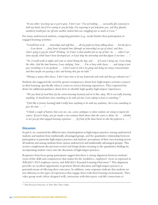 30 | ASSOCIATION OF AMERICAN COLLEGES AND UNIVERSITIES
“It was either ‘you keep up or you’re gone. I don’t care.’ I’m not looking . . . necessarily [for someone] to
hold my hand, but if I’m coming to you for help, I’m expecting to get help from you, and they [faculty
members] would pass me off onto another student that was struggling just as much as I was.”
For many underserved students, competing priorities (e.g., work) hinder their participation in
engaged learning activities:
“I would love to do . . . internships and stuff that . . . all my professors keep talking about . . . but the fact is
. . . I can devote . . . forty hours of unpaid time [through an internship] on top of school, and then . . .
what’s going to pay for school? Working. So I have to find another job on top of that. So . . . either I can
clone myself, which hasn’t been developed yet, or I just drop the internship and then figure it out later. . . .”
“So, I would work at nights and come to school during the day, and . . . if I wasn’t doing one, I was doing
the other. And the time between, I was studying. Now . . . I’m so busy with classes . . . and trying to just
pass everything so I can graduate . . . I don’t want to risk it by going and doing too many extracurriculars
and then maybe not passing a class and having that put me back.”
“Having so many other classes, I don’t have time to do my homework and work and then go volunteer too.”
Students also suggested the need for greater transparency about how high-impact activities connect
to their learning, specifically when it comes to service-learning experiences. They expressed the
desire for additional guidance about how to identify high-quality high-impact experiences:
“We just kind of stood there [at the service-learning location] and we’re like, okay. We’re not really learning
anything. It should have been something to do with [a] class I was taking at least or something.”
“I feel like it [service learning] didn’t really have anything to do with my academics, but it was something to
pass the time. . . .”
“I think a couple of barriers that exist are, one, course catalogues or when students are trying to register for
courses. If you’re lucky, you get maybe a two-sentence blurb about what the course is about. So . . . whether
or not you get that engaged learning experience . . . [is] luck of the draw based on who the professor is. . . .”
Discussion
In part I, we examined the different rates of participation in high-impact practices among underserved
students and students from traditionally advantaged groups, and the quantitative relationship between
participation in particular high-impact practices and students’ perceptions of their own learning (across
all students and among students from various underserved and traditionally advantaged groups). This
section complements the previous section and brings deeper meaning to the quantitative findings by
incorporating student voices into the discussion of high-impact practices.
Responses from focus group participants suggest that there is strong alignment between students’
views of the skills and competencies that matter for the workforce, employers’ views as expressed in
AAC&U’s 2013 employer survey, and AAC&U’s Essential Learning Outcomes.16
This alignment
provides an excellent opportunity to promote liberal education and high-impact practices as
potential means of effecting these outcomes. In addition, some responses indicate that students are
not oblivious to the types of experiences that engage them with their learning environments. They
value group work (when designed well), interaction with their peers, real-life connections to
16
	 Hart Research Associates, It Takes More Than a Major.
 
