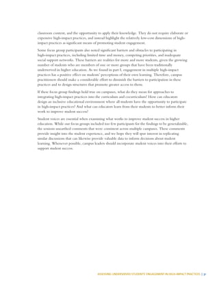 ASSESSING UNDERSERVED STUDENTS’ ENGAGEMENT IN HIGH-IMPACT PRACTICES | 31
classroom content, and the opportunity to apply their knowledge. They do not require elaborate or
expensive high-impact practices, and instead highlight the relatively low-cost dimensions of high-
impact practices as significant means of promoting student engagement.
Some focus group participants also noted significant barriers and obstacles to participating in
high-impact practices, including limited time and money, competing priorities, and inadequate
social support networks. These barriers are realities for more and more students, given the growing
number of students who are members of one or more groups that have been traditionally
underserved in higher education. As we found in part I, engagement in multiple high-impact
practices has a positive effect on students’ perceptions of their own learning. Therefore, campus
practitioners should make a considerable effort to diminish the barriers to participation in these
practices and to design structures that promote greater access to them.
If these focus group findings hold true on campuses, what do they mean for approaches to
integrating high-impact practices into the curriculum and cocurriculum? How can educators
design an inclusive educational environment where all students have the opportunity to participate
in high-impact practices? And what can educators learn from their students to better inform their
work to improve student success?
Student voices are essential when examining what works to improve student success in higher
education. While our focus groups included too few participants for the findings to be generalizable,
the sessions unearthed comments that were consistent across multiple campuses. These comments
provide insight into the student experience, and we hope they will spur interest in replicating
similar discussions that can likewise provide valuable data to inform decisions about student
learning. Whenever possible, campus leaders should incorporate student voices into their efforts to
support student success.
 