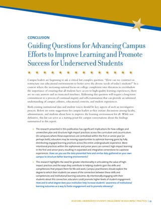 ASSESSING UNDERSERVED STUDENTS’ ENGAGEMENT IN HIGH-IMPACT PRACTICES | 33
Campus leaders are beginning to ask a critical but complex question: “How can we construct or
restructure our educational environments to better serve the diverse needs of today’s students?” In a
context where the increasing national focus on college completion rates threatens to overshadow
the importance of ensuring that all students have access to high-quality learning experiences, there
are no easy answers and no truncated timelines. Addressing this question will require a long-term
commitment to a process of continual inquiry and self-examination that can provide an informed
understanding of campus cultures, educational contexts, and student experiences.
Both existing institutional data and student voices should be key aspects of such an investigative
process. Below are some suggestions for campus leaders as they initiate discussions among faculty,
administrators, and students about how to improve the learning environment for all. While not
definitive, this list can serve as a starting point for campus conversations about the findings
summarized in this report.
¾¾ The research presented in this publication has significant implications for how colleges and
universities plan and structure high-impact practices across the curriculum and cocurriculum.
On campuses where these experiences are centralized within the first or senior year (or
perhaps both), educators may be missing opportunities to optimize learning gains by fully
distributing engaged learning practices across the entire undergraduate experience. More
intentional practices within the sophomore and junior years can connect high-impact learning
in the first and senior years, resulting in expanded and integrative cornerstone-to-capstone
experiences. How can you use the data presented here and similar data gathered on your own
campus to structure better learning environments?
¾¾ This research highlights the need for greater intentionality in articulating the value of high-
impact practices and the ways they contribute to helping students gain the skills and
competencies that prepare them for life and work. Campus practitioners should explore the
degree to which their students are aware of the connection between these skills and
competencies and institutional learning outcomes. By intentionally engaging with their
students about this connection,educators could promote higher levels of student engagement.
How and to what degree does your institution help increase students’ awareness of institutional
learning outcomes as a way to foster engagement and to promote relevancy?
CONCLUSION
GuidingQuestionsforAdvancingCampus
EffortstoImproveLearningandPromote
SuccessforUnderservedStudents
 