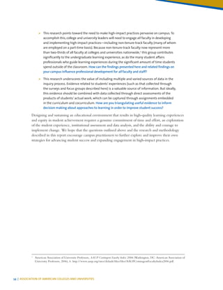 34 | ASSOCIATION OF AMERICAN COLLEGES AND UNIVERSITIES
¾¾ This research points toward the need to make high-impact practices pervasive on campus. To
accomplish this, college and university leaders will need to engage all faculty in developing
and implementing high-impact practices—including non-tenure-track faculty (many of whom
are employed on a part-time basis). Because non-tenure-track faculty now represent more
than two-thirds of all faculty at colleges and universities nationwide,1
this group contributes
significantly to the undergraduate learning experience, as do the many student affairs
professionals who guide learning experiences during the significant amount of time students
spend outside of the classroom. How can the findings presented here and related findings on
your campus influence professional development for all faculty and staff?
¾¾ This research underscores the value of including multiple and varied sources of data in the
inquiry process. Evidence related to students’ experiences (such as that collected through
the surveys and focus groups described here) is a valuable source of information. But ideally,
this evidence should be combined with data collected through direct assessments of the
products of students’ actual work, which can be captured through assignments embedded
in the curriculum and cocurriculum. How are you triangulating useful evidence to inform
decision making about approaches to learning in order to improve student success?
Designing and sustaining an educational environment that results in high-quality learning experiences
and equity in student achievement requires a genuine commitment of time and effort, an exploration
of the student experience, institutional assessment and data analysis, and the ability and courage to
implement change. We hope that the questions outlined above and the research and methodology
described in this report encourage campus practitioners to further explore and improve their own
strategies for advancing student success and expanding engagement in high-impact practices.
1
	 American Association of University Professors, AAUP Contingent Faculty Index 2006 (Washington, DC: American Association of
University Professors, 2006), 6. http://www.aaup.org/sites/default/files/files/AAUPContingentFacultyIndex2006.pdf.
 