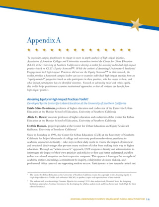 ASSESSING UNDERSERVED STUDENTS’ ENGAGEMENT IN HIGH-IMPACT PRACTICES | 35
To encourage campus practitioners to engage in more in-depth analysis of high-impact practices,
Association of American Colleges and Universities researchers invited the Center for Urban Education
(CUE) at the University of Southern California to develop a toolkit for assessing individual high-impact
practices based on CUE’s Equity Scorecard™. While the authors of Assessing Underserved Students’
Engagement in High-Impact Practices did not use the Equity Scorecard™ in their research, the
toolkit provides a framework campus leaders can use to examine individual high-impact practices from an
“equity-minded” perspective based on who participates in these practices, who has access to them, and
what impact participation has on identified outcomes. Focused on advancing racial and ethnic equity,
this toolkit helps practitioners examine institutional approaches so that all students can benefit from
high-impact practices.
Assessing Equity in High-Impact Practices Toolkit1
Developed by the Center for Urban Education at the University of Southern California
Estela Mara Bensimon, professor of higher education and codirector of the Center for Urban
Education at the Rossier School of Education, University of Southern California
Alicia C. Dowd, associate professor of higher education and codirector of the Center for Urban
Education at the Rossier School of Education, University of Southern California
Debbie Hanson, project specialist at the Center for Urban Education and Equity Scorecard
facilitator, University of Southern California2
Since its founding in 1999, the Center for Urban Education (CUE) at the University of Southern
California has helped thousands of college and university professionals—from presidents to
academic counselors to faculty—take steps in their daily work to reverse the impact of historical
and structural disadvantages that prevent many students of color from making their way in higher
education. Through an “action research” approach, CUE empowers faculty and administrators to
interrogate the impact of their own practices and policies so they can better understand and then
reduce race-based inequities on their respective campuses. This approach leverages the strengths of
academic culture, including a commitment to inquiry, collaborative decision making, and
professional ethics centered on supporting student success. Participatory action research carried out
Appendix A
1
	 The Center for Urban Education at the University of Southern California retains the copyright to the Assessing Equity in
High-Impact Practices Toolkit and authorizes AAC&U to produce copies and reproductions of this material.
2
	 The authors wish to acknowledge Dominic Alpuche for creating CUE’s data analysis tools, Deanna Cherry for designing
facilitation approaches, Svetlana Levonisova for developing the syllabus analysis tool, and Greg Steirer and Emily Ogle for their
editorial assistance.
 