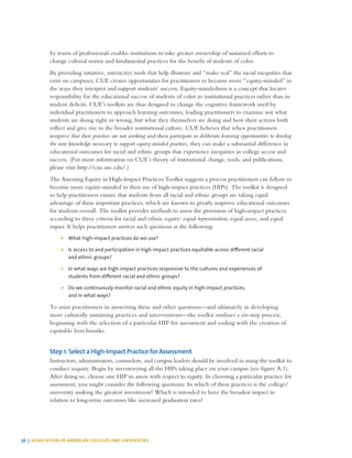 36 | ASSOCIATION OF AMERICAN COLLEGES AND UNIVERSITIES
by teams of professionals enables institutions to take greater ownership of sustained efforts to
change cultural norms and fundamental practices for the benefit of students of color.
By providing intuitive, interactive tools that help illustrate and “make real” the racial inequities that
exist on campuses, CUE creates opportunities for practitioners to become more “equity-minded” in
the ways they interpret and support students’ success. Equity-mindedness is a concept that locates
responsibility for the educational success of students of color in institutional practices rather than in
student deficits. CUE’s toolkits are thus designed to change the cognitive framework used by
individual practitioners to approach learning outcomes, leading practitioners to examine not what
students are doing right or wrong, but what they themselves are doing and how their actions both
reflect and give rise to the broader institutional culture. CUE believes that when practitioners
recognize that their practices are not working and then participate in deliberate learning opportunities to develop
the new knowledge necessary to support equity-minded practices, they can make a substantial difference in
educational outcomes for racial and ethnic groups that experience inequities in college access and
success. (For more information on CUE’s theory of institutional change, tools, and publications,
please visit http://cue.usc.edu/.)
The Assessing Equity in High-Impact Practices Toolkit suggests a process practitioners can follow to
become more equity-minded in their use of high-impact practices (HIPs). The toolkit is designed
to help practitioners ensure that students from all racial and ethnic groups are taking equal
advantage of these important practices, which are known to greatly improve educational outcomes
for students overall. The toolkit provides methods to assess the provision of high-impact practices
according to three criteria for racial and ethnic equity: equal representation, equal access, and equal
impact. It helps practitioners answer such questions as the following:
¾¾ What high-impact practices do we use?
¾¾ Is access to and participation in high-impact practices equitable across different racial
and ethnic groups?
¾¾ In what ways are high-impact practices responsive to the cultures and experiences of
students from different racial and ethnic groups?
¾¾ Do we continuously monitor racial and ethnic equity in high-impact practices,
and in what ways?
To assist practitioners in answering these and other questions—and ultimately in developing
more culturally sustaining practices and interventions—the toolkit outlines a six-step process,
beginning with the selection of a particular HIP for assessment and ending with the creation of
equitable benchmarks.
Step 1: Select a High-Impact Practice for Assessment
Instructors, administrators, counselors, and campus leaders should be involved in using the toolkit to
conduct inquiry. Begin by inventorying all the HIPs taking place on your campus (see figure A.1).
After doing so, choose one HIP to assess with respect to equity. In choosing a particular practice for
assessment, you might consider the following questions: In which of these practices is the college/
university making the greatest investment? Which is intended to have the broadest impact in
relation to long-term outcomes like increased graduation rates?
 