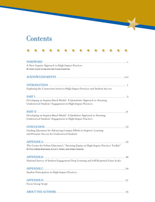 FOREWORD .........................................................................................................v
A New Inquiry Approach to High-Impact Practices
By Carol Geary Schneider and Susan Albertine
ACKNOWLEDGMENTS..................................................................................... viii
INTRODUCTION ..................................................................................................1
Exploring the Connection between High-Impact Practices and Student Success
PART I ..................................................................................................................5
Developing an Inquiry-Based Model: A Quantitative Approach to Assessing
Underserved Students’ Engagement in High-Impact Practices
PART II............................................................................................................... 21
Developing an Inquiry-Based Model: A Qualitative Approach to Assessing
Underserved Students’ Engagement in High-Impact Practices
CONCLUSION..................................................................................................... 33
Guiding Questions for Advancing Campus Efforts to Improve Learning
and Promote Success for Underserved Students
APPENDIX A....................................................................................................... 35
The Center for Urban Education’s “Assessing Equity in High-Impact Practices Toolkit”
By Estela Mara Bensimon, Alicia C. Dowd, and Debbie Hanson
APPENDIX B....................................................................................................... 48
National Survey of Student Engagement Deep Learning and Self-Reported Gains Scales
APPENDIX C....................................................................................................... 50
Student Participation in High-Impact Practices
APPENDIX D....................................................................................................... 51
Focus Group Script
ABOUT THE AUTHORS....................................................................................... 55
Contents
 