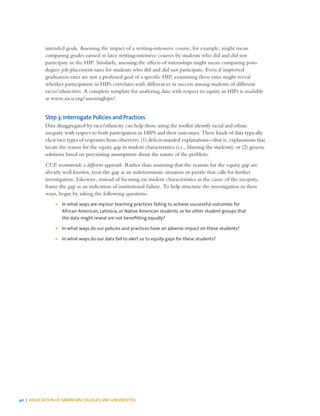 40 | ASSOCIATION OF AMERICAN COLLEGES AND UNIVERSITIES
intended goals. Assessing the impact of a writing-intensive course, for example, might mean
comparing grades earned in later writing-intensive courses by students who did and did not
participate in the HIP. Similarly, assessing the effects of internships might mean comparing post-
degree job placement rates for students who did and did not participate. Even if improved
graduation rates are not a professed goal of a specific HIP, examining these rates might reveal
whether participation in HIPs correlates with differences in success among students of different
races/ethnicities. A complete template for analyzing data with respect to equity in HIPs is available
at www.aacu.org/assessinghips/.
Step 3: Interrogate Policies and Practices
Data disaggregated by race/ethnicity can help those using the toolkit identify racial and ethnic
inequity with respect to both participation in HIPS and their outcomes. These kinds of data typically
elicit two types of responses from observers: (1) deficit-minded explanations—that is, explanations that
locate the reason for the equity gap in student characteristics (i.e., blaming the students); or (2) generic
solutions based on preexisting assumptions about the nature of the problem.
CUE recommends a different approach. Rather than assuming that the reasons for the equity gap are
already well known, treat the gap as an indeterminate situation or puzzle that calls for further
investigation. Likewise, instead of focusing on student characteristics as the cause of the inequity,
frame the gap as an indication of institutional failure. To help structure the investigation in these
ways, begin by asking the following questions:
¾¾ In what ways are my/our teaching practices failing to achieve successful outcomes for
African American, Latino/a, or Native American students, or for other student groups that
the data might reveal are not benefitting equally?
¾¾ In what ways do our policies and practices have an adverse impact on these students?
¾¾ In what ways do our data fail to alert us to equity gaps for these students?
 