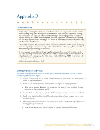 ASSESSING UNDERSERVED STUDENTS’ ENGAGEMENT IN HIGH-IMPACT PRACTICES | 51
Appendix D
Focus Group Script
First, thank you for taking the time to come this afternoon. As you read in your invitation, this is one of
several meetings being held nationally with students to learn more about your experiences in college.
The reason we are here today is to better understand the types of learning experiences you’ve been
engaged in during your time at [institution name], how those experiences have affected your learning,
and how those experiences have affected you as a person. We promise to only take about an hour and a
half of your time this afternoon.
I also want to assure you that your names will not be disclosed or identified in later reports. We are only
interested in getting your comments as a group. No individual names will in any way be connected to
the comments you provide during our discussion.
To assure accurate representation and reporting of our discussion later on, we will be video-recording
and audio-recording our conversation. If you do not want to be video-recorded, you have the option of
not participating in the focus group. The videos may be made public during AAC&U presentations and
on the association’s website.
Are there any questions before we start?
Outline of Questions and Probes:
Before we ask about your experiences as a student, we’d like to get your opinion on what
college in general means to you.
1.	 In your opinion, what does a college education mean for individuals? In what ways does it
matter to a person’s future?
2.	 What do you believe potential employers are looking for in college graduates?
a.	 What are the specific skills that you are learning (or hope to learn) in college that are
important in the professional world?
3.	 How well do you think your high school education prepared you to succeed in college?
4.	 Could your high school (or schools) have done anything to better prepare you or your
peers for college?
5.	 Thinking about your experiences as a student, how would you describe what it means to
be engaged in your learning?
a.	 How do you know when you’re engaged in learning versus simply learning?
 