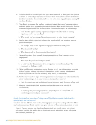 52 | ASSOCIATION OF AMERICAN COLLEGES AND UNIVERSITIES
6.	 Students often learn better in particular types of environments or doing particular types of
activities. In your college experience so far, have there been certain activities or situations
(inside or outside the classroom) that allowed you to be more engaged in your learning? If
so, please describe.
7.	 You all share in common that you have participated in particular types of learning activities or
programs, such as [to be identified depending upon group]. How would you describe the ways
in which being involved in one or more of these activities had an impact on your learning?
a.	 How does this type of learning experience compare with other kinds of learning
experiences you’ve had in college?
b.	 What would you have changed about that experience to make it more engaging?
8.	 In what ways did this experience influence the ways in which you interacted with the
people around you?
a.	 For example, how did this experience shape your interactions with peers?
b.	 What about with faculty?
c.	 What about people in the community (if applicable)?
9.	 What did you learn about yourself through participating in these learning activities
or programs?
a.	 What more did you learn about your peers?
b.	 In what ways did this experience have an impact on your understanding of the
community or the larger world?
10.	 What would you say most influences your decision to seek out and participate in specific
types of engaged learning experiences—for example, service learning, undergraduate
research (research with a faculty member), study abroad, or internships?
11.	 In what ways have these types of learning experiences encouraged you to think differently
about what you might do on campus or even after you leave campus?
a.	 Have these experiences had any influence in your interests or goals, short term or long term?
12.	 Has your engagement in these activities contributed to your social and ethical
development?
a.	 In what ways has your college experience prepared you to be a responsible and
contributing member of your community?
Finally, thinking about your view of college overall [Facilitators provide students with a
handout with two statements]:
This sheet lists two different views on the primary purpose and goal of a college education. Please
read each statement and decide whether you agree with one of these statements, neither, or both.
View A: The most important goal of a college education should be to provide students with a broad,
well-rounded education that enriches them to discover their interests and abilities, in order to help them
realize their full potential in life.
 