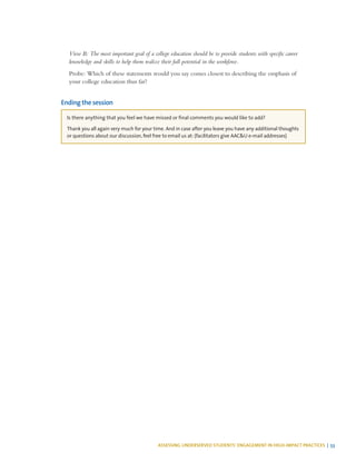 ASSESSING UNDERSERVED STUDENTS’ ENGAGEMENT IN HIGH-IMPACT PRACTICES | 53
View B: The most important goal of a college education should be to provide students with specific career
knowledge and skills to help them realize their full potential in the workforce.
Probe: Which of these statements would you say comes closest to describing the emphasis of
your college education thus far?
Ending the session
Is there anything that you feel we have missed or final comments you would like to add?
Thank you all again very much for your time. And in case after you leave you have any additional thoughts
or questions about our discussion, feel free to email us at: (facilitators give AAC&U e-mail addresses)
 