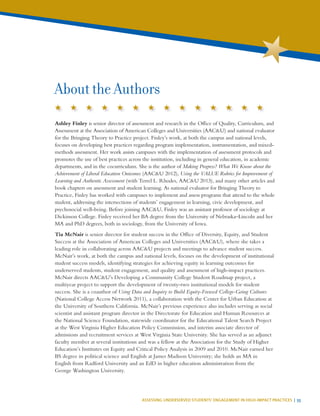 ASSESSING UNDERSERVED STUDENTS’ ENGAGEMENT IN HIGH-IMPACT PRACTICES | 55
About the Authors
Ashley Finley is senior director of assessment and research in the Office of Quality, Curriculum, and
Assessment at the Association of American Colleges and Universities (AAC&U) and national evaluator
for the Bringing Theory to Practice project. Finley’s work, at both the campus and national levels,
focuses on developing best practices regarding program implementation, instrumentation, and mixed-
methods assessment. Her work assists campuses with the implementation of assessment protocols and
promotes the use of best practices across the institution, including in general education, in academic
departments, and in the cocurriculum. She is the author of Making Progress? What We Know about the
Achievement of Liberal Education Outcomes (AAC&U 2012), Using the VALUE Rubrics for Improvement of
Learning and Authentic Assessment (with Terrel L. Rhodes, AAC&U 2013), and many other articles and
book chapters on assessment and student learning. As national evaluator for Bringing Theory to
Practice, Finley has worked with campuses to implement and assess programs that attend to the whole
student, addressing the intersections of students’ engagement in learning, civic development, and
psychosocial well-being. Before joining AAC&U, Finley was an assistant professor of sociology at
Dickinson College. Finley received her BA degree from the University of Nebraska–Lincoln and her
MA and PhD degrees, both in sociology, from the University of Iowa.
Tia McNair is senior director for student success in the Office of Diversity, Equity, and Student
Success at the Association of American Colleges and Universities (AAC&U), where she takes a
leading role in collaborating across AAC&U projects and meetings to advance student success.
McNair’s work, at both the campus and national levels, focuses on the development of institutional
student success models, identifying strategies for achieving equity in learning outcomes for
underserved students, student engagement, and quality and assessment of high-impact practices.
McNair directs AAC&U’s Developing a Community College Student Roadmap project, a
multiyear project to support the development of twenty-two institutional models for student
success. She is a coauthor of Using Data and Inquiry to Build Equity-Focused College-Going Cultures
(National College Access Network 2011), a collaboration with the Center for Urban Education at
the University of Southern California. McNair’s previous experience also includes serving as social
scientist and assistant program director in the Directorate for Education and Human Resources at
the National Science Foundation, statewide coordinator for the Educational Talent Search Project
at the West Virginia Higher Education Policy Commission, and interim associate director of
admissions and recruitment services at West Virginia State University. She has served as an adjunct
faculty member at several institutions and was a fellow at the Association for the Study of Higher
Education’s Institutes on Equity and Critical Policy Analysis in 2009 and 2010. McNair earned her
BS degree in political science and English at James Madison University; she holds an MA in
English from Radford University and an EdD in higher education administration from the
George Washington University.
 