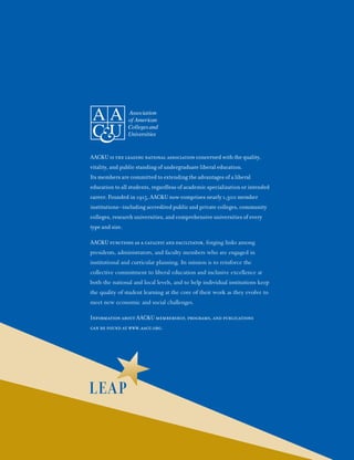 AAC&U is the leading national association concerned with the quality,
vitality, and public standing of undergraduate liberal education.
Its members are committed to extending the advantages of a liberal
education to all students, regardless of academic specialization or intended
career. Founded in 1915, AAC&U now comprises nearly 1,300 member
institutions—including accredited public and private colleges, community
colleges, research universities, and comprehensive universities of every
type and size.
AAC&U functions as a catalyst and facilitator, forging links among
presidents, administrators, and faculty members who are engaged in
institutional and curricular planning. Its mission is to reinforce the
collective commitment to liberal education and inclusive excellence at
both the national and local levels, and to help individual institutions keep
the quality of student learning at the core of their work as they evolve to
meet new economic and social challenges.
Information about AAC&U membership, programs, and publications
can be found at www.aacu.org.
 