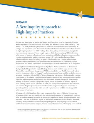 ASSESSING UNDERSERVED STUDENTS’ ENGAGEMENT IN HIGH-IMPACT PRACTICES | v
In 2008, the Association of American Colleges and Universities (AAC&U) published George
Kuh’s High-Impact Educational Practices: What They Are, Who Has Access to Them, and Why They
Matter.1
The book produced a groundswell of interest in the higher education community. At
colleges and universities across the country, faculty and educational leaders turned their attention
to high-impact practices—or HIPs—talking about them, asking for information, trying to be
more intentional in practice. Some people began to think about employing HIPs to boost the
achievement of underserved students. Some institutions and higher education systems started to
consider redesigning the student experience around HIPs and related pedagogies. Higher
education scholars opened new lines of inquiry. The book became a timely and refreshing
prompt—but not surprisingly, with popularity came a certain degree of controversy. People
began to ask and debate, for example, what precise impact on whom and how much do we really know?
Assessing Underserved Students’ Engagement in High-Impact Practices contributes to the national
dialogue by building on Kuh’s original findings from his work with the large datasets of the
National Survey of Student Engagement (NSSE). Ashley Finley and Tia McNair’s study asks a
new set of questions related to “impact,” employing an inquiry-based model to probe for answers
about the cumulative effects of HIPs. Written for campus practitioners, the book makes a unique
contribution by developing a methodology to support purposeful and intentional study as well as
equitable implementation of high-impact practices on the ground. Perhaps the most valuable
findings of the book concern equity—the “equity effects” that appear in students’ reports of
their learning as their success is boosted by HIPs; the equity-minded perspective that educators
can nurture; the principles of inclusive excellence that can guide colleges and universities in
providing a liberal education that offers not only equitable access to HIPs, but also equitable
achievement of outcomes.
Working with NSSE data from thirty-eight campuses in three states—California, Oregon, and
Wisconsin—Finley and McNair advance our collective understanding of what campuses can learn
from such data by looking specifically at underserved populations among survey respondents. They
also open a new line of qualitative inquiry by introducing student voices into the HIPs discussion,
enriching their quantitative conclusions by interpreting results of focus groups conducted with
underserved students on nine campuses, three in each of the three states. The inquiry-based method
1
	 George Kuh, High-Impact Educational Practices: What They Are, Who Has Access to Them, and Why They Matter (Washington, DC:
Association of American Colleges and Universities, 2008).
FOREWORD
A New Inquiry Approach to
High-Impact Practices
 