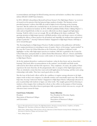 ASSESSING UNDERSERVED STUDENTS’ ENGAGEMENT IN HIGH-IMPACT PRACTICES | vii
recommendations and designs for liberal learning outcomes and inclusive excellence that continue to
inform AAC&U’s LEAP States Initiative.
In 2010, AAC&U released Jayne Brownell and Lynn Swaner’s Five High-Impact Practices,3
an overview
of research on five practices that had attracted large numbers of studies. The literature review
provided persuasive evidence that HIPs do result in higher levels of learning on key learning
outcomes. But the authors also concluded that we do not know much at all about the learning
experiences of underserved students. In 2012, AAC&U published Ashley Finley’s Making Progress?,4
a
sober and yet hopeful look at what we can now collectively say about engaged and high-impact
learning. Truth be told, it is not yet enough. We are still talking in the future conditional: “The
growing attention to high-impact practices will likely produce richer and deeper sources of evidence
regarding the efficacy of these practices for all students and, hopefully, for students from underserved
groups in particular.”5
Assessing Underserved Students’ Engagement in High-Impact Practices will help us
move toward that goal.
The Assessing Equity in High-Impact Practices Toolkit included in this publication will further
assist campus practitioners in attending to issues of equity—that is, in becoming “equity-minded” in
the ways the Center for Urban Education at the University of Southern California’s work
highlights—as they offer high-impact practices to students. AAC&U is grateful to the Center for
Urban Education, and particularly to authors Estela Mara Bensimon, Alicia C. Dowd, and Debbie
Hanson, for sharing this valuable resource with readers of Assessing Underserved Students’ Engagement
in High-Impact Practices.
As for the students themselves—underserved students—what do they know and say about their
learning? This book offers recommendations in the students’ own heartfelt and frank words,
enlivened by their idiom and their felt experience. They emphasize, of course, the quality of their
experiences far more than they do the programmatic title or category of the high-impact practice.
They are absolutely certain that they want real-world applications for learning, and they seek caring
relationships with adults. They have much good advice to offer.
Not the least of this book’s effects will be the confidence it inspires among educators to do high-
impact work on their own campuses, in culturally sensitive and contextually smart ways. We warmly
hope that Assessing Underserved Students’ Engagement in High-Impact Practices will prompt educators to
join in partnership with students to figure out what works. The insights garnered from listening to
students as they imagine their working lives ahead, as they reflect on the purpose of their learning
and the experiences that allow them to participate fully as partners in their own success, can give all
educators many reasons for hope.
3
	 Jayne E. Brownell and Lynn E. Swaner, Five High-Impact Practices: Research on Learning Outcomes, Completion, and Quality
(Washington, DC: Association of American Colleges and Universities, 2010).
4
	 Ashley Finley, Making Progress? What We Know about the Achievement of Liberal Education Learning Outcomes (Washington, DC:
Association of American Colleges and Universities, 2012).
5
	Finley, Making Progress?, 27.
Carol Geary Schneider
President
Association of American Colleges
and Universities
Susan Albertine
Vice President for Diversity, Equity,
and Student Success
Association of American Colleges
and Universities
 