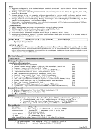 Page 3 of 3
Role:
 Supervising total accounting of the company including, monitoring all aspects of Financing, Banking Relations, Administration
and Computerized Accounting.
 Handling Computerized Network System Environment with accounting software and features like payables, fixed assets,
reconciliation & receivable.
 Ensuring adherence to the with companies MIS reporting standards by preparing weekly performance analysis, monthly
management package, overhead analysis, balance sheet, cash flow statements, branch wise sales analysis and revenue.
 Managing the process of Financial Budgeting, Planning, Forecasting and Decision Making, Project wise Job Costing, Item Wise
Material Costing, Calculation of Profit and Report Making.
 Drafting and typingall quotations, company letters and other documents under MSWord and accounting schedules in MS Excel;
maintaining files of bills & documents with references.
Accomplishments:
 Adeptly designed various MIS reports and personnel data information using MS Access.
 Skillfully simplified fixed assets schedules & depreciation using MS Office Tools.
 Joined as an Accounts Clerk and promoted to Chief Accountant.
 Successfully arranged Bank Facility from Bank Melliran Sharjah by OD facility of AED 75,000/-.
 Accredited for introducing the System of Procurement under Postdated Cheques and to be controlled by the estimated receipts of
outstanding debts and expected volume of sales.
Feb’94 – Jul’98 Hotel Dream Land (3- STAR) Kerala, India Accounts Manager
- Reporting to Managing Director.
GENERAL MISSION
To assist the Director of Finance and oversee daily Finance operations. To assist Director of Finance in acquiring and renewal the
Hotel Operating Licenses and registration of point of sales machine with the Revenue Department and administering accounting
policies and procedures, preparing and interpreting financial statements and management reports, assisting in budgetary control
and all contractual matters in different areas.
Previous Assignments
Nov’92 – Oct’93 Matha Medicals, Kerala, India Administration Executive
Trainings / Workshops
Attended the following trainings:
 Workshop on Leadership Development. 1997
 Emirates Auditing Company, Sharjah, & Ethics Plus Public Accountants, Dubai, U.A.E. 1999
 Awareness Program on MS Office Tools & XP Products. 2001
 Marian Insurance Claim Documentation Process Training from TATA M otors. 2004
 Corporate Sales Documentation Process Training from TATA Motors. 2005
 HRM Tool Kit Version 1.00 from TATA Management Training Centre. 2005
 Tata Trade Finance & Vehicle Retail Finance – TATA Motors Finance 2005
 Special Training Program of VAT conducted by India Govt. Sales Tax Dept. 2006
 CRM & DMSSystemAdministration Project, Dynamic IT Resolution Centre -TATA (TMTC). 2006
 Mirsal II Training from Dubai Trade for Customs Cargo import, export & Re-export 2009
 Dubai Portal E-clearance Training from DP World 2011
 School Management ADEC Requirements System Training – ADEC Al Ain 2014
 Digital Campus, Campus Information Management ERP System, ETH Ltd (BMS Solutions) 2014
Academic Credentials
 Bachelors of Commerce from University of Calicut, Kerala, India in 1994.
 PGDCA from IRS Computers, Kerala, India in 1998.
 CMA-US (Pursuing)
IT Skills
 MS Office Packages: Advanced Excel, Word, Power Point, Access, Publisher, Outlook, Internet Applications, etc.
 Accounting Package: Focus V6.003, DacEasy Version 10, Tally Version 6.3, Sage Line-50.
 Automobile Dealer Ship System Package: Dataman, Automan 1.0 [CVD] & [PCD] Software.
 Digital Campus Schools Information Management ERP System– (BMS) ETH Ltd.
Personal Details
Date of Birth : 24th
May 1971
Present Address : Shibu Antony, C. F., Ras Al Khaimah, U.A.E. Home: 07-2339928
Permanent Address : Chennur House, P.O. Mathilakam, Thrissur Dt., Kerala, India.
Tel. No. 0091 480 2844248
Linguistic Abilities : English, Hindi & Malayalam
Visa Status : Free Zone Residence, (Ras Al Khaimah)
Indian National, Married, Indian Passport # P8090435, U. A. E. & Indian Driving License,
References:
 Mr. Shoby Sebastian, Gulf Wireless & T.V. Co. LLC. Mobile: +971554701276
 Mr. Ronio M D, Al Ostath Trading Est, Mobile: +971558509383
 