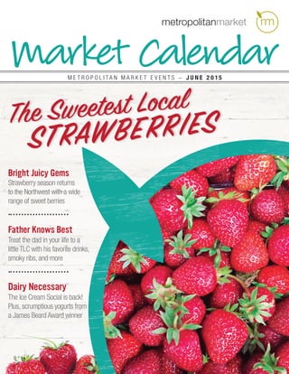 Market CalendarM E T R O P O L I T A N M A R K E T E V E N T S − J u n e 2 0 1 5
Bright Juicy Gems
Strawberry season returns
to the Northwest with a wide
range of sweet berries
Father Knows Best
Treat the dad in your life to a
little TLC with his favorite drinks,
smoky ribs, and more
Dairy Necessary
The Ice Cream Social is back!
Plus, scrumptious yogurts from
a James Beard Award winner
The Sweetest Local
Strawberries
 