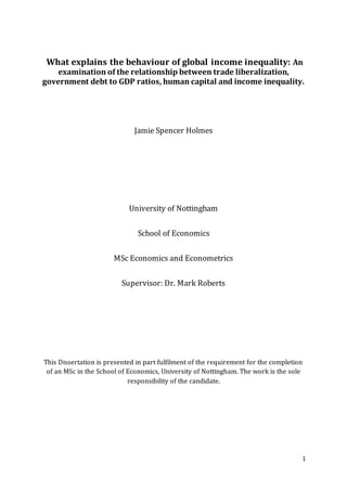 1
What explains the behaviour of global income inequality: An
examination of the relationship between trade liberalization,
government debt to GDP ratios, human capital and income inequality.
Jamie Spencer Holmes
University of Nottingham
School of Economics
MSc Economics and Econometrics
Supervisor: Dr. Mark Roberts
This Dissertation is presented in part fulfilment of the requirement for the completion
of an MSc in the School of Economics, University of Nottingham. The work is the sole
responsibility of the candidate.
 