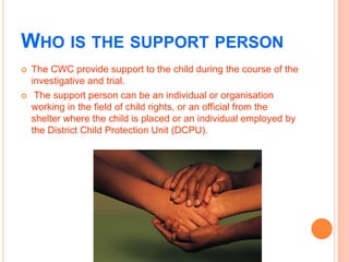 WHO IS THE SUPPORT PERSON
 The CWC provide support to the child during the course of the
investigative and trial.
 The s...