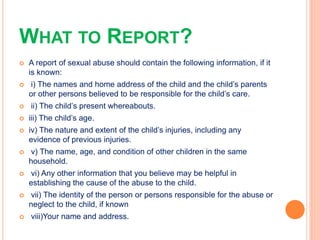 WHAT TO REPORT?
 A report of sexual abuse should contain the following information, if it
is known:
 i) The names and ho...