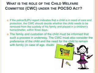 WHAT IS THE ROLE OF THE CHILD WELFARE
COMMITTEE (CWC) UNDER THE POCSO ACT?
 If the police/SJPU report indicates that a ch...