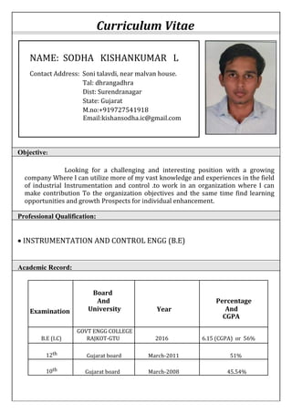 Curriculum Vitae
Objective:
Looking for a challenging and interesting position with a growing
company Where I can utilize more of my vast knowledge and experiences in the field
of industrial Instrumentation and control .to work in an organization where I can
make contribution To the organization objectives and the same time find learning
opportunities and growth Prospects for individual enhancement.
Professional Qualification:
 INSTRUMENTATION AND CONTROL ENGG (B.E)
Academic Record:
Board
Examination
And
University Year
Percentage
And
CGPA
GOVT ENGG COLLEGE
B.E (I.C) RAJKOT-GTU 2016 6.15 (CGPA) or 56%
12th Gujarat board March-2011 51%
10th Gujarat board March-2008 45.54%
NAME: SODHA KISHANKUMAR L
Contact Address: Soni talavdi, near malvan house.
Tal: dhrangadhra
Dist: Surendranagar
State: Gujarat
M.no:+919727541918
Email:kishansodha.ic@gmail.com
 