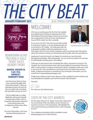 JANUARY/FEBRUARY 2017
WELCOME!
BLUE SPRINGS EMPLOYEE NEWSLETTER
2016 was an exciting year for the City! Two notable
accomplishments include the approval of our first
Parks Master Plan by the Mayor and City Council and
the reorganization of the Economic Development
Council (EDC) under the City's umbrella.
As we move into 2017, the City Council will consider
an ordinance to place a 1/2 cent dedicated sales tax
on the April 4, 2017 ballot. This dedicated sales tax
is designed to address deferred maintenance in our
City's parks. Over the next month, employees will be receiving more information
about this initiative and tips on interacting with the public about the possible tax.
Speaking of moving forward, I am happy to introduce our new Economic
Development Manager, Mark Stombaugh. You can read more about him and how
he will help Blue Springs grow in this edition.
Thank you to each person who completed the online, anonymous survey for The
City Beat. Our Communications team will review feedback to guarantee that every
effort is being made to produce content that matches employee needs and is easy
to access by all. If you would like to contribute to the next edition by sharing a
kudos, a department photo or submitting a City Champion nomination, you can
email them to ajones@bluespringsgov.com.
Finally, keep reading to learn more about our City's updated records retention, get
local development updates and meet the newest City Champion.
Sincerely
Eric Johnson, City Administrator
City Administrator Eric Johnson
THECITYBEAT
1JAN/FEB 2017
DOWNTOWN ALIVE!
PICCADILLY GALA
TICKET SALES
KICKOFF EVENT
Join Downtown Alive! as they
host a special Piccadilly Gala
Ticket Sales Kickoff. Tickets are
specially priced at $45 each for
this one night only and will be
$50 each after January 30, 2017.
The Piccadilly Gala is a Ladies
Night Out and auction benefit
for Downtown Alive!, a 501c3
nonprofit organization dedicated
to the preservation and
revitalization of Downtown Blue
Springs.
For more information, visit www.
downtownbluesprings.com.
MONDAY, JANUARY 30
5:30-7 P.M.
AMERICA'S
COMMUNITY BANK
STATE OF THE CITY ADDRESS
On Thursday, February 16, Mayor Carson Ross will present
his annual State of the City Address at the Chamber of
Commerce lunchon. This presentation will highlight the
City’s award-winning accomplishments in 2016 and goals
for 2017.
The complete presentation will be available at www.
bluespringsgov.com in late February.
 