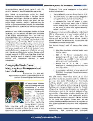 Asset Management BC Newsletter June 2016
www.assetmanagementbc.ca
12
recommendations aligned almost perfectly with the
activities planned for Board Strategic Planning session.
After linking recommendations within the Asset
Management Implementation Plan to the RDNs internal
Operational and Efficiency Review and planning for the
Board Strategic Planning Sessions, only a very few high
priority items remained, making it relatively easy to
include all the recommended actions for Year 1 and 2 into
planned activities for RDN staff over the ensuing year and
a half.
Most of this initial work was completed over the course of
2014 and 2015, and certainly not at the pace envisioned
in the original Implementation Plan. The RDN has
preferred to hit the ground marching rather than running.
In contrast to running, which is fast, but potentially in the
wrong direction, uncomfortable if feet are stomped on
and dangerous if toward a cliff, marching is slower, orderly
and in unison. Now, with a growing group of committed
staff across departments, and others dedicated more
specifically to asset management, including a two-year
Asset Management Coordinator position (funded out of
strategic reserves), the RDN is marching along, slowly but
surely, quarterly report by quarterly report toward a
cohesive and collaborative approach to asset
management.
Changing the Titanic Course:
Integrating Asset Management and
Land Use Planning
By: Kim Fowler, M.Sc., MCIP, RPP.
Adjunct Professor in Masters of Planning Program at VIU
Principal, Sustainability Makes Cents Consulting
The weak linkage between
land use planning and asset
management is a main
cause of local government’s
mounting infrastructure
deficit. Titanic-like
outcomes will cause local
governments to significantly
reduce services to their
communities, significantly
increase property taxes or
both. Integrating land use planning and asset
management is needed to change the set course of local
governments to a more sustainable future.
The current Titanic course is evidenced in three related
and disturbing reports:
1. The Canadian Infrastructure Report Card for 2016
2. The international NATCat Service reporting on the
damage to infrastructure by climate change
3. A comprehensive study of growth in major
Canadian metropolitan areas using 2006-2011
Census data by David Gordon and Isaac Shirokoff
of the School of Urban and Regional Planning,
Queen’s University
The Canadian Infrastructure Report Card for 2016 showed
35% of infrastructure is in poor condition, which is a
further decline from the 2011 report card. The
international NATCat Service shows climate change is
already damaging that infrastructure 3 times more than
30 years ago, increasing exponentially.
The Gordon-Shirokoff study of metropolitan growth
found:
 66% of the population in Canada lives in some
form of suburb.
 90% of the Census Metropolitan Area
population growth was in auto suburbs and
exurbs leaving only 10% in more sustainable
active cores and transit suburbs.
 Almost half or 16 of the 33 Census
Metropolitan Area had decreases in their core
area populations.
 In comparison with their original research of
1996-2001 Census data, Canada became even
more suburban.
The $200 billion infrastructure deficit at the local
government level in Canada continues to rise at $5 billion
per year. Core public infrastructure are local roads,
buildings, potable water, wastewater, stormwater,
bridges, transit systems, and emergency & recreation
facilities. Asset management plans manage the life cycle
of operating, maintaining and replacing our core public
infrastructure, which is the economic backbone of our
communities. Infrastructure comprises usually over 90%
of the corporate value of a local government, who are
failing to address significant community risks and liabilities
for our most basic services. Perhaps then, we may
understand why most local governments do not report on
their infrastructure deficits or prepare asset management
plans.
In land use planning, concepts of Smart Growth, Complete
Communities, New Urbanism and Sustainable
 