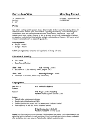 Curriculum Vitae Moshtaq Ahmed
10 Trahorn Close moshtaq123@hotmail.co.uk
London 07477682802
E1 5EF
Profile
I am a hard working reliable person, always determined to do the best and constantly striving for
self improvement. I derive great pleasure from supporting others facing personal challenges to
achieve their goals and helping them to enjoy the best quality of life possible. I enjoy both
independently using my own initiative as well as working around other people as part of a team. I
am a patient, motivated individual with the ability to motivate others. I have my SIA licence which
makes me eligible to work as a security guard also.
Language Skills:
• English – Fluent
• Bengali – Fluent
Full UK Driving Licence, car owner and experience in driving 4x4 vans.
Education & Training
• SIA Licence
• Basic First Aid Training
2005 – 2006 TGB Training, London
• Equivalent to GCSE (Passed): Math’s, English & ICT
2007 – 2009 Redbridge College, London
• Certificate for Business, Introductory (Level One)
Employment
May 2014 – SGS (Contract) (Agency)
Present
Present NHS (Royal London Hospital)
Position: Night/Day Shift Security Guard
Duties:
• Patrolling the buildings as instructed
• Dealing with difficult patients (A&E)
• Helping doctors and nurses find their way around the large hospital
• Responding to all and any urgent situations needed
British Car Auction in Enfield
Position: Night Shift Security Guard
Duties: Locking up and doing the rounds at certain times of the nights. Ensuring that all staff has
exited the building before I complete shutdown. Ensuring that all cars to be auctioned are looked
after and all car doors are secured. Patrolling the sight at regular intervals.
 