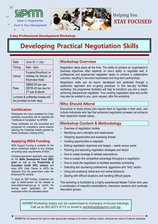 2-day Professional Development Workshop
Developing Practical Negotiation Skills
Date June 30 -1 July
Timing 9am - 5pm
Venue
Furama Riverfront; or
Holiday Inn Atrium; or
Riverview Hotel
Fees
S$800.00 per pax
S$750.00 per pax for
2nd pax & above
Lunches & coffee/tea breaks will
be provided on both days
Certification
Participants who have completed the 2-day
workshop successfully will be awarded the
“Certificate of Completion” by SIPMM.
These certificates are fully accredited and
recognised for competency points towards
attaining the Credential Awards granted by
World Certification Institute (WCI).
Applying WDA Funding
WDA Support Funding is available for the
above workshops subject to any changes
on funding policy requirements of WDA.
Company-sponsored applicants may apply
for the Skills Development Fund (SDF)
grant as well as the Productivity &
Innovation Credit (PIC) scheme and
enjoy 60% Cash Payout or 400% tax
deduction from the government under the
Enhanced PIC scheme.
To apply for SDF funding, companies can
login to SkillsConnect via the website at
www.skillsconnect.gov.sg to submit the
training grant application for their
employees within the stipulated period.
Workshop Overview
Negotiation takes place all the time. The ability to achieve an organisation’s
business objectives often depends on one’s ability to negotiate well. A
professional and experienced negotiator seeks to achieve a collaborative
outcome, resulting in recurrent businesses and long-term partnerships.
Negotiation skills can be learnt, developed and perfected through a
systematic approach and on-going practices. In this two-day fun-filled
workshop, the programme facilitator will help to transform you into a result-
achieving interpersonal negotiator. Your existing negotiation style and profile
may also be availed to you, upon request, after the workshop.
Who Should Attend
Executives or those whose jobs require them to negotiate in their work, and
include Individuals who feel that enhanced negotiation prowess can enhance
their respective market values.
Workshop Content & Methodology
 Overview of negotiation models
 Identifying one’s strengths and weaknesses
 Weighing opportunities and assessing threats
 Creating opportunities to negotiate
 Setting negotiation objectives and targets – needs versus wants
 Planning and executing negotiation strategies and tactics
 How to create leverage & validate assumptions
 How to sustain the competitive advantage throughout a negotiation
 How to close the negotiation to facilitate seamless contracting
 Detecting and countering professional, aggressive and “dirty” tactics
 Using and analysing verbal and non-verbal behaviors
 Dealing with difficult situations and handling difficult people
This workshop is facilitated by a highly experienced Master Trainer who uses
a combination of impactful presentations, interactive sessions and syndicate
discussion groups.
SIPMM Workshop topics can be customised to Company in-house trainings.
Call us at (65) 6273 4172 or email to workshop@sipmm.com.sg.
SIPMM Pte Ltd reserves the right to make appropriate changes to its trainer, training content, schedule and venue if it deems necessary
Value in Programmes,
Excel in Your Development
 