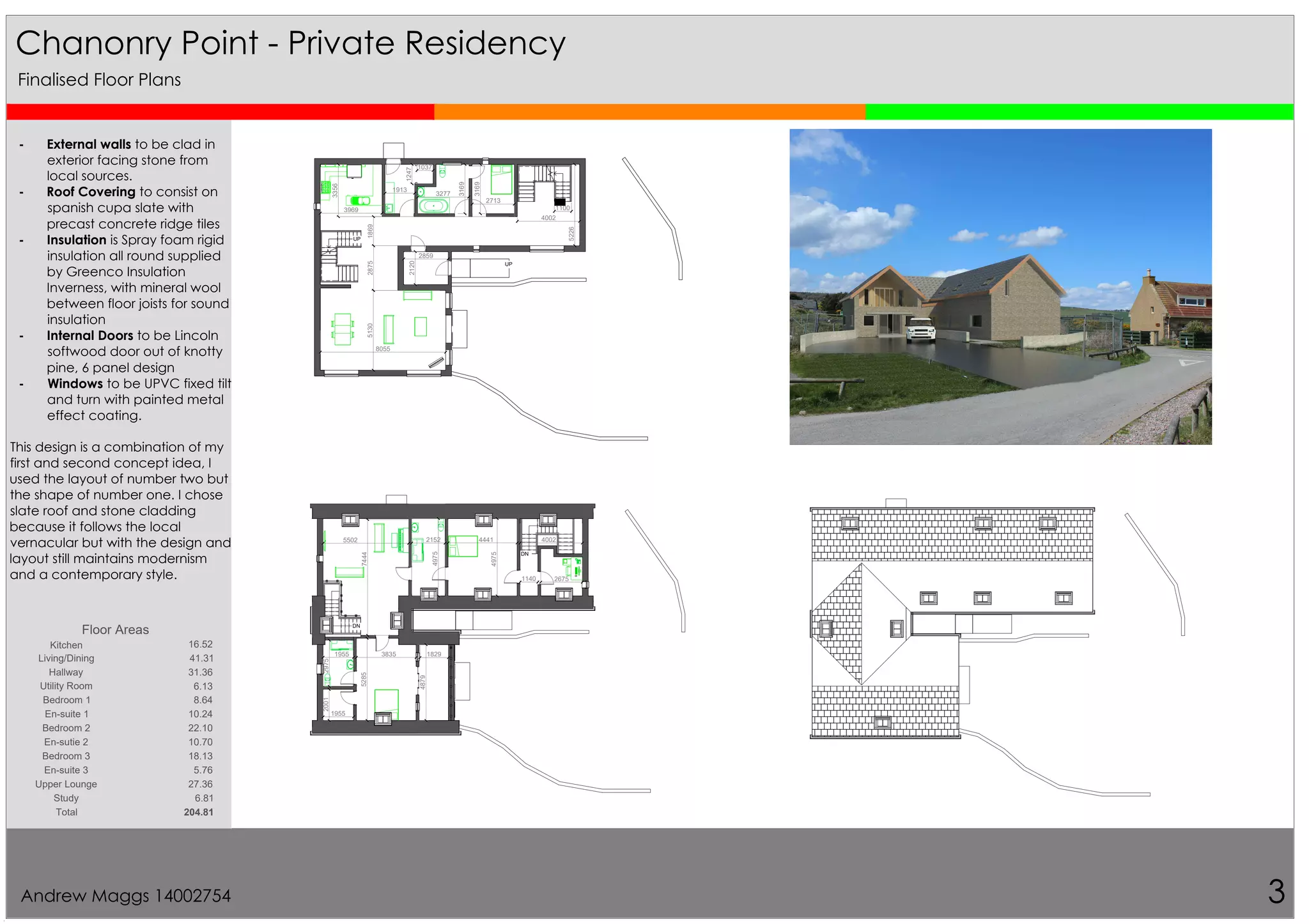 UP
UP
UP
5130
3969
3356
3277
2713
3169
3169
1869
1913
2859
4002
5226
2875
1037
1247
8055
2120
1100
DN
DN
26751140
4441
4975
4975
5502
2001
1955
2975
1829
40022152
4879
5285
1955
7444
3835
Chanonry Point - Private Residency
3
Finalised Floor Plans
- External walls to be clad in
exterior facing stone from
local sources.
- Roof Covering to consist on
spanish cupa slate with
precast concrete ridge tiles
- Insulation is Spray foam rigid
insulation all round supplied
by Greenco Insulation
Inverness, with mineral wool
between floor joists for sound
insulation
- Internal Doors to be Lincoln
softwood door out of knotty
pine, 6 panel design
- Windows to be UPVC fixed tilt
and turn with painted metal
effect coating.
This design is a combination of my
first and second concept idea, I
used the layout of number two but
the shape of number one. I chose
slate roof and stone cladding
because it follows the local
vernacular but with the design and
layout still maintains modernism
and a contemporary style.
Floor Areas
Kitchen 16.52
Living/Dining 41.31
Hallway 31.36
Utility Room 6.13
Bedroom 1 8.64
En-suite 1 10.24
Bedroom 2 22.10
En-sutie 2 10.70
Bedroom 3 18.13
En-suite 3 5.76
Upper Lounge 27.36
Study 6.81
Total 204.81
Andrew Maggs 14002754
 