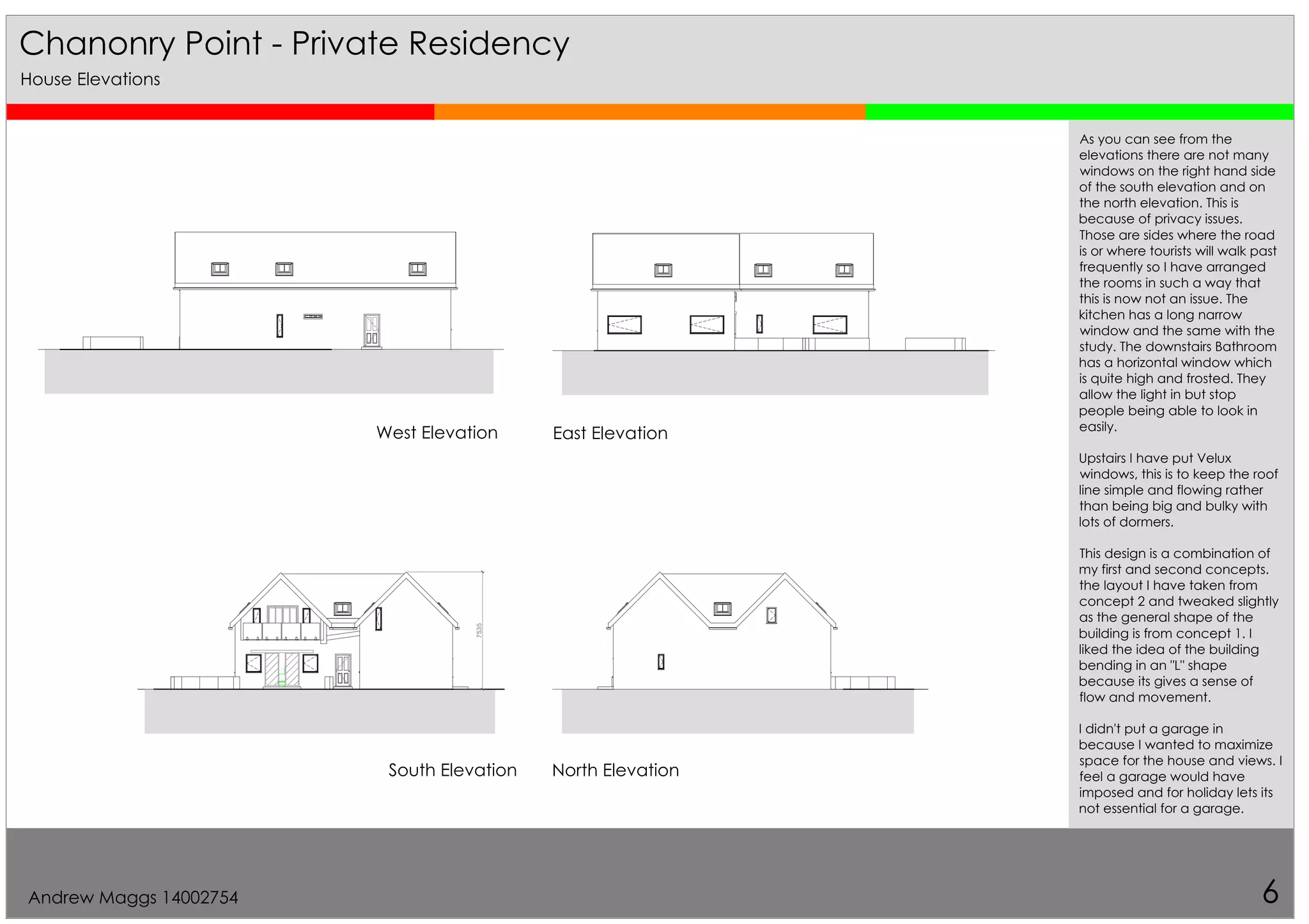 7535
Chanonry Point - Private Residency
6
West Elevation East Elevation
South Elevation North Elevation
House Elevations
As you can see from the
elevations there are not many
windows on the right hand side
of the south elevation and on
the north elevation. This is
because of privacy issues.
Those are sides where the road
is or where tourists will walk past
frequently so I have arranged
the rooms in such a way that
this is now not an issue. The
kitchen has a long narrow
window and the same with the
study. The downstairs Bathroom
has a horizontal window which
is quite high and frosted. They
allow the light in but stop
people being able to look in
easily.
Upstairs I have put Velux
windows, this is to keep the roof
line simple and flowing rather
than being big and bulky with
lots of dormers.
This design is a combination of
my first and second concepts.
the layout I have taken from
concept 2 and tweaked slightly
as the general shape of the
building is from concept 1. I
liked the idea of the building
bending in an "L" shape
because its gives a sense of
flow and movement.
I didn't put a garage in
because I wanted to maximize
space for the house and views. I
feel a garage would have
imposed and for holiday lets its
not essential for a garage.
Andrew Maggs 14002754
 