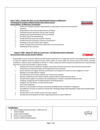 Page 2 of3
Certification:
● Cisco Certified network Associate – CCNA Cisco ID:
CSCO11573084
● Juniper JNCIA Certified
● Phsense Firewall (FreeBSD)
● Huawei Certified DSLAM Engineer
April 1st
2012 – October 30th
2012 as a Pre-Sales/Network Engineer at Millennium
Technologies (A company of Marine Group) www.miltech.com.pk
Responsibilities at Millennium Technologies
✓ Collect and analyses customer requirements to make proper commercial and technical
solutions
✓ Responsible for the technical specifications of biding.
✓ Undertake partner education and pre-sales training.
✓ Designing and implementing the technical solutions.
✓ Pre-sales support for demo/testing.
✓ Handle technical issues and customer inquiries.
✓ Provide technical training for customers and partners.
✓ Providing on-site and remote tech-support.
✓ Project management and technical supervision of service partners.
✓ Developing service products.
August 1st
2003 – March 15th
2012: As a Team Lead – TAC Operations South at Managed
Services (www.cyber.net.pk), Karachi, Pakistan.
Responsible to carry out Service Delivery & Field Support operations in an organized manner and navigating team members
to meet the defined customer tolerance level, assure quality of service, keep the services online and achieve customer
satisfaction. Liable to assure availability on call 24 x 7, 7 days a week and confirm presence at field whenever required asides
duty hours in case of any disaster or special activity.
✓ Develop and ensure competitive, energetic, team work oriented environment that promotes positive work
Performance and allows the goals of the department to be achieved.
✓ Service delivery and support activities prioritization and assignment: Ensure on-time navigation of Team
Members to provide efficient support
✓ Fault Resolution of the Access network and Transmission network.
✓ Identify, troubleshoot and resolve network-related problems experienced by clients.
✓ Provide Onsite support to customers by scheduling team members and performing field visits.
✓ Installing, Configuring and Troubleshooting of networking devices
✓ Configure last mile devices on-site/remote access.
✓ Assist Junior Engineers.
✓ Perform on-site problem resolution and Enterprise/SMB services installation / Integration.
✓ Test different scenarios to avoid any mishap after installing/configuring/integrating in Cyber Net provided media
At client end.
✓ Provide 24x7 on call / remote access and onsite support.
✓ Provides technical expertise to Clients regarding optimal set-up for WAN link.
 