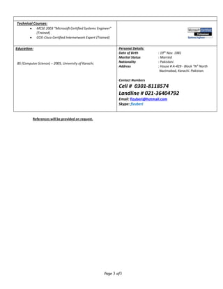 Page 3 of3
Technical Courses:
 MCSE 2003 “Microsoft Certified Systems Engineer”
(Trained)
 CCIE-Cisco Certified Internetwork Expert (Trained)
Education:
BS (Computer Science) – 2005, University of Karachi.
Personal Details:
Date of Birth : 19th
Nov. 1981
Marital Status : Married
Nationality : Pakistani
Address : House # A-429 - Block “N” North
Nazimabad, Karachi. Pakistan.
Contact Numbers
Cell # 0301-8118574
Landline # 021-36404792
Email: fizuberi@hotmail.com
Skype: fizuberi
References will be provided on request.
 