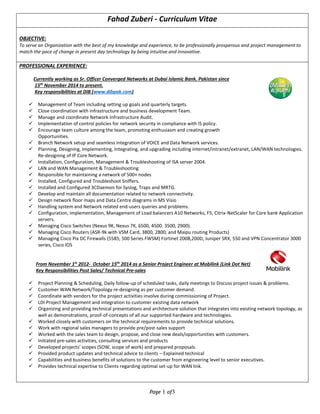 Page 1 of3
Fahad Zuberi - Curriculum Vitae
OBJECTIVE:
To serve an Organization with the best of my knowledge and experience, to be professionally prosperous and project management to
match the pace of change in present day technology by being intuitive and innovative.
PROFESSIONAL EXPERIENCE:
Currently working as Sr. Officer Converged Networks at Dubai Islamic Bank. Pakistan since
15th
November 2014 to present.
Key responsibilities at DIB (www.dibpak.com)
 Management of Team including setting up goals and quarterly targets.
 Close coordination with infrastructure and business development Team.
 Manage and coordinate Network Infrastructure Audit.
 Implementation of control policies for network security in compliance with IS policy.
 Encourage team culture among the team, promoting enthusiasm and creating growth
Opportunities.
 Branch Network setup and seamless integration of VOICE and Data Network services.
 Planning, Designing, Implementing, Integrating, and upgrading including internet/intranet/extranet, LAN/WAN technologies.
Re-designing of IP Core Network.
 Installation, Configuration, Management & Troubleshooting of ISA server 2004.
 LAN and WAN Management & Troubleshooting
 Responsible for maintaining a network of 500+ nodes
 Installed, Configured and Troubleshoot Sniffers.
 Installed and Configured 3CDaemon for Syslog, Traps and MRTG.
 Develop and maintain all documentation related to network connectivity.
 Design network floor maps and Data Centre diagrams in MS Visio
 Handling system and Network related end-users queries and problems.
 Configuration, implementation, Management of Load balancers A10 Networks, F5, Citrix-NetScaler for Core bank Application
servers.
 Managing Cisco Switches (Nexus 9K, Nexus 7K, 6500, 4500. 3500, 2900).
 Managing Cisco Routers (ASR-9k with VSM Card, 3800, 2800, and Maipu routing Products)
 Managing Cisco Pix DC Firewalls (5585, 500 Series FWSM) Fortinet 200B,200D, Juniper SRX, 550 and VPN Concentrator 3000
series, Cisco IOS
From November 1st
2012- October 15th
2014 as a Senior Project Engineer at Mobilink (Link Dot Net)
Key Responsibilities Post Sales/ Technical Pre-sales
 Project Planning & Scheduling, Daily follow-up of scheduled tasks, daily meetings to Discuss project issues & problems.
 Customer WAN Network/Topology re-designing as per customer demand.
 Coordinate with vendors for the project activities involve during commissioning of Project.
 LDI Project Management and integration to customer existing data network
 Organizing and providing technical presentations and architecture solution that integrates into existing network topology, as
well as demonstrations, proof-of-concepts of all our supported hardware and technologies.
 Worked closely with customers on the technical requirements to provide technical solutions.
 Work with regional sales managers to provide pre/post-sales support
 Worked with the sales team to design, propose, and close new deals/opportunities with customers.
 Initiated pre-sales activities, consulting services and products
 Developed projects’ scopes (SOW, scope of work) and prepared proposals.
 Provided product updates and technical advice to clients – Explained technical
 Capabilities and business benefits of solutions to the customer from engineering level to senior executives.
 Provides technical expertise to Clients regarding optimal set-up for WAN link.
 