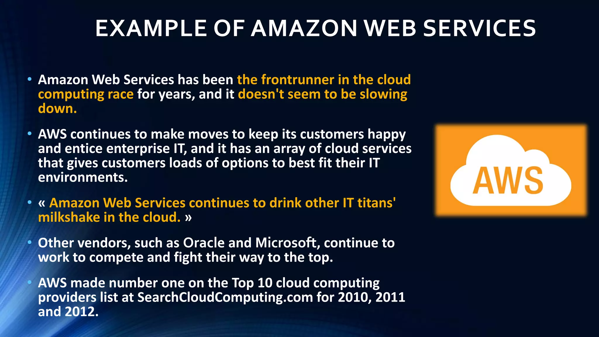 EXAMPLE OF AMAZON WEB SERVICES
• Amazon Web Services has been the frontrunner in the cloud
computing race for years, and it doesn't seem to be slowing
down.
• AWS continues to make moves to keep its customers happy
and entice enterprise IT, and it has an array of cloud services
that gives customers loads of options to best fit their IT
environments.
• « Amazon Web Services continues to drink other IT titans'
milkshake in the cloud. »
• Other vendors, such as Oracle and Microsoft, continue to
work to compete and fight their way to the top.
• AWS made number one on the Top 10 cloud computing
providers list at SearchCloudComputing.com for 2010, 2011
and 2012.
 