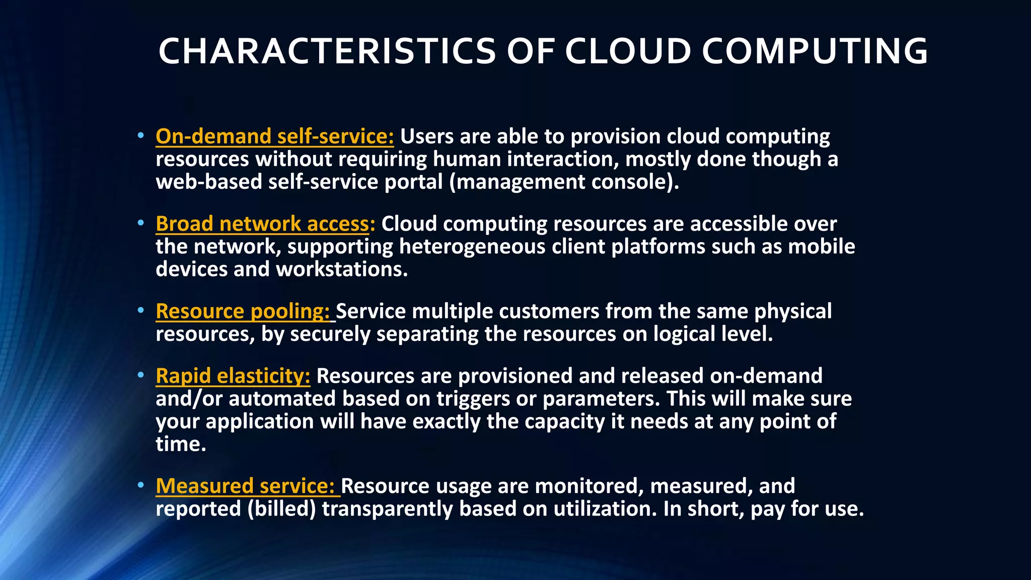 CHARACTERISTICS OF CLOUD COMPUTING
• On-demand self-service: Users are able to provision cloud computing
resources without requiring human interaction, mostly done though a
web-based self-service portal (management console).
• Broad network access: Cloud computing resources are accessible over
the network, supporting heterogeneous client platforms such as mobile
devices and workstations.
• Resource pooling: Service multiple customers from the same physical
resources, by securely separating the resources on logical level.
• Rapid elasticity: Resources are provisioned and released on-demand
and/or automated based on triggers or parameters. This will make sure
your application will have exactly the capacity it needs at any point of
time.
• Measured service: Resource usage are monitored, measured, and
reported (billed) transparently based on utilization. In short, pay for use.
 