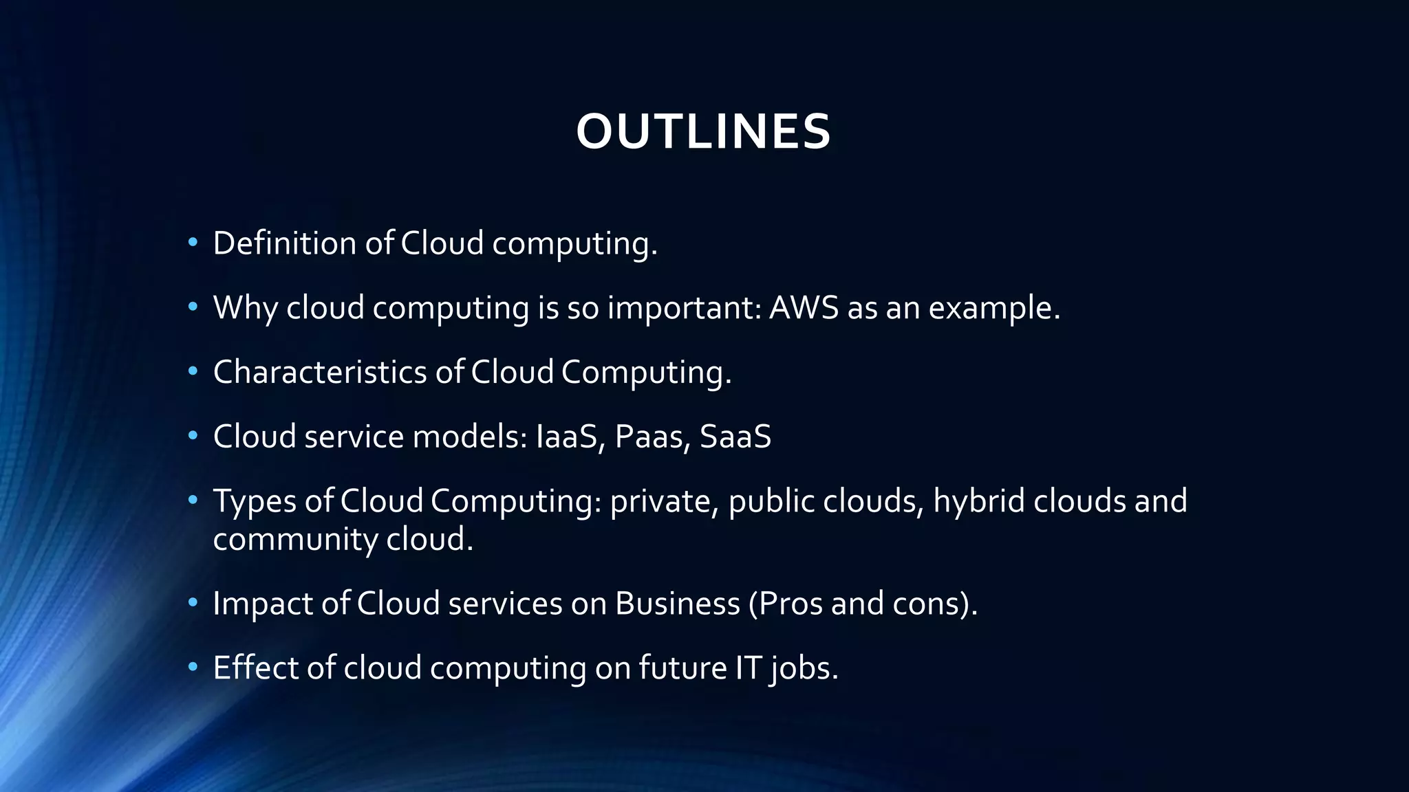 OUTLINES
• Definition of Cloud computing.
• Why cloud computing is so important: AWS as an example.
• Characteristics of Cloud Computing.
• Cloud service models: IaaS, Paas, SaaS
• Types of Cloud Computing: private, public clouds, hybrid clouds and
community cloud.
• Impact of Cloud services on Business (Pros and cons).
• Effect of cloud computing on future IT jobs.
 