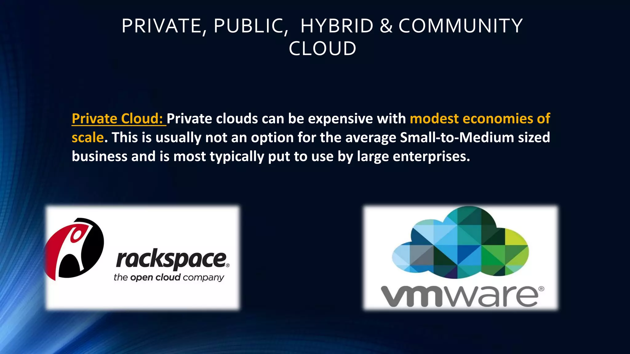 PRIVATE, PUBLIC, HYBRID & COMMUNITY
CLOUD
Private Cloud: Private clouds can be expensive with modest economies of
scale. This is usually not an option for the average Small-to-Medium sized
business and is most typically put to use by large enterprises.
 