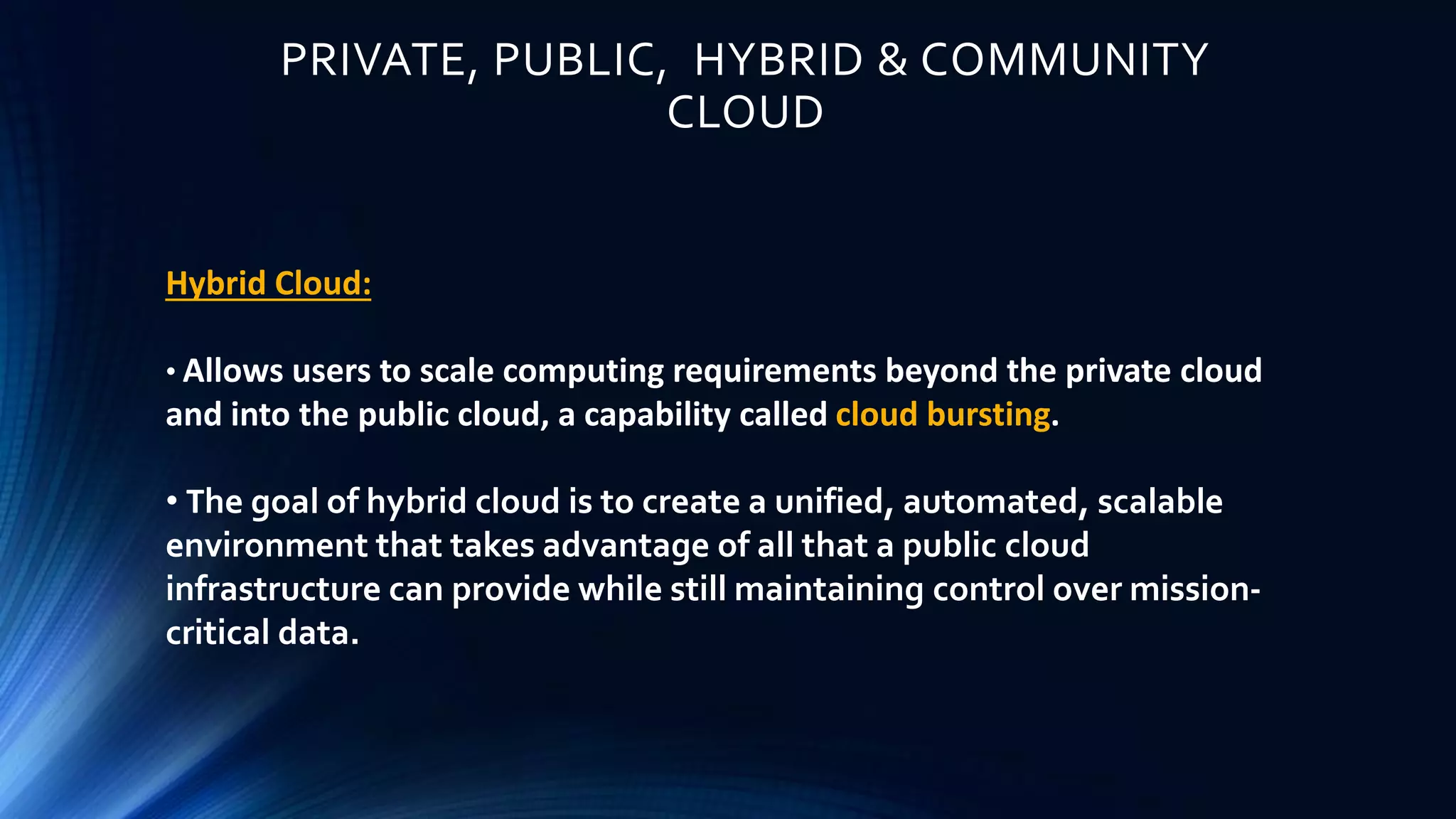 PRIVATE, PUBLIC, HYBRID & COMMUNITY
CLOUD
Hybrid Cloud:
• Allows users to scale computing requirements beyond the private cloud
and into the public cloud, a capability called cloud bursting.
• The goal of hybrid cloud is to create a unified, automated, scalable
environment that takes advantage of all that a public cloud
infrastructure can provide while still maintaining control over mission-
critical data.
 