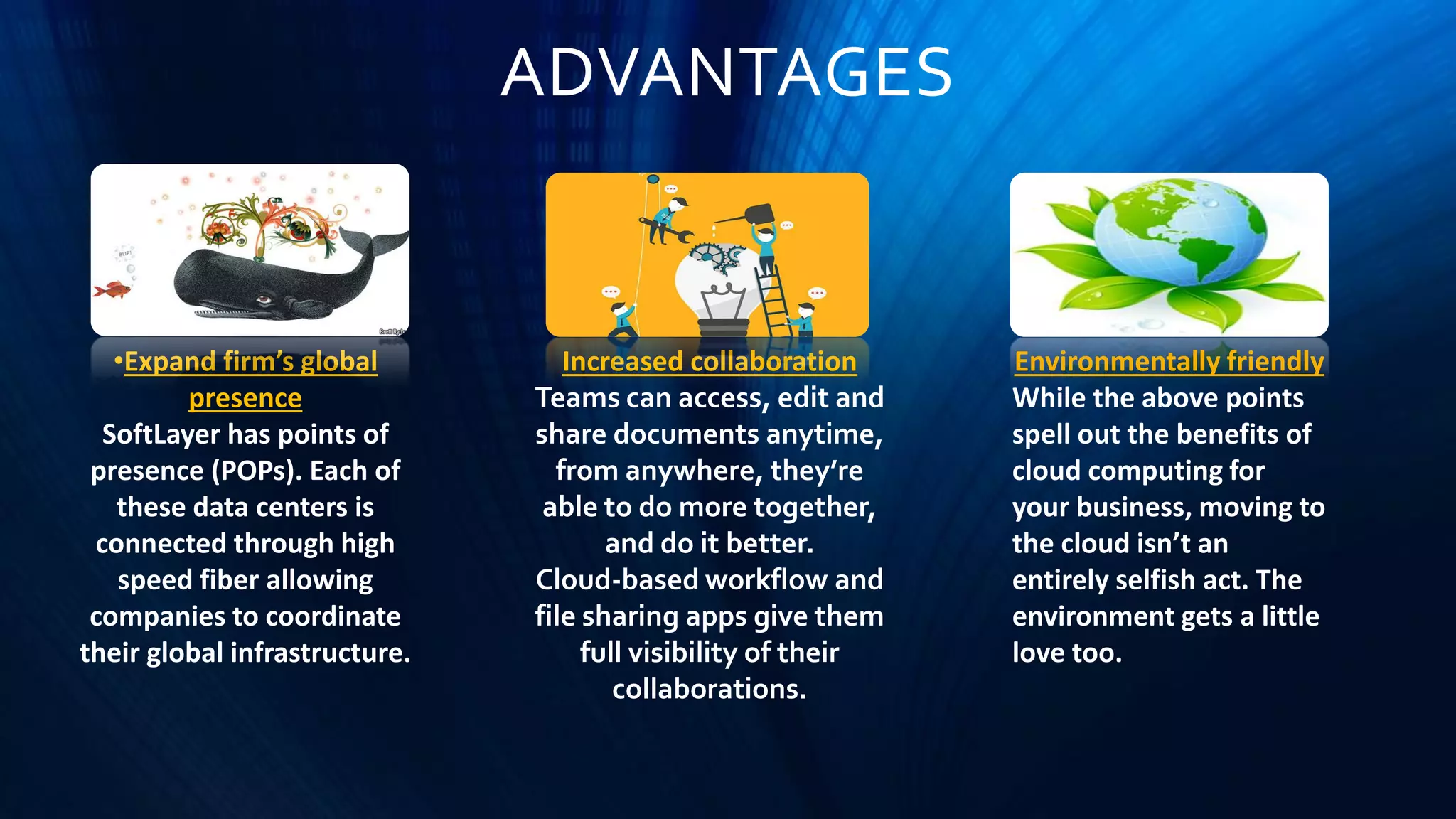 ADVANTAGES
•Expand firm’s global
presence
SoftLayer has points of
presence (POPs). Each of
these data centers is
connected through high
speed fiber allowing
companies to coordinate
their global infrastructure.
Increased collaboration
Teams can access, edit and
share documents anytime,
from anywhere, they’re
able to do more together,
and do it better.
Cloud-based workflow and
file sharing apps give them
full visibility of their
collaborations.
Environmentally friendly
While the above points
spell out the benefits of
cloud computing for
your business, moving to
the cloud isn’t an
entirely selfish act. The
environment gets a little
love too.
 