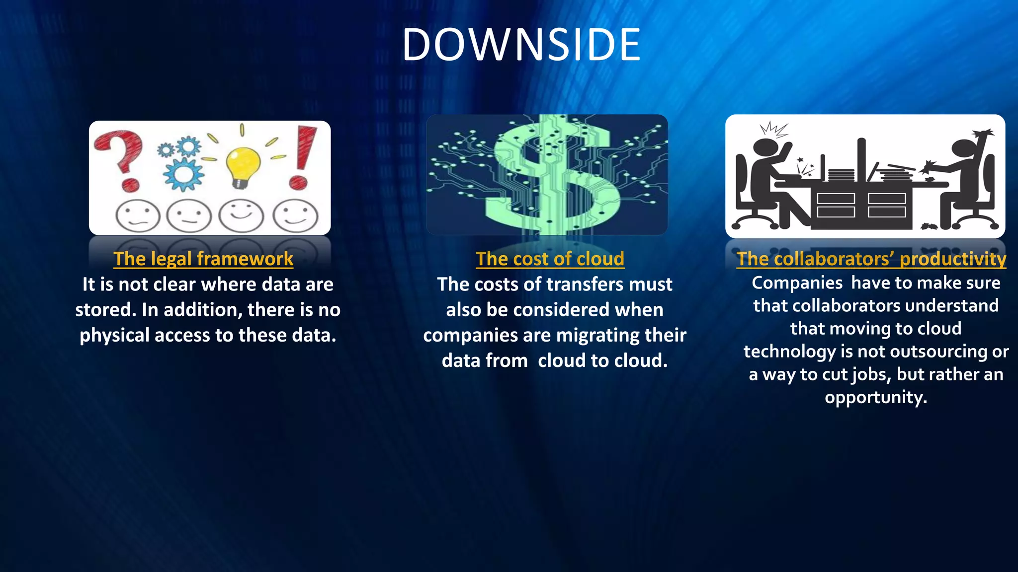 DOWNSIDE
The legal framework
It is not clear where data are
stored. In addition, there is no
physical access to these data.
The cost of cloud
The costs of transfers must
also be considered when
companies are migrating their
data from cloud to cloud.
The collaborators’ productivity
Companies have to make sure
that collaborators understand
that moving to cloud
technology is not outsourcing or
a way to cut jobs, but rather an
opportunity.
 