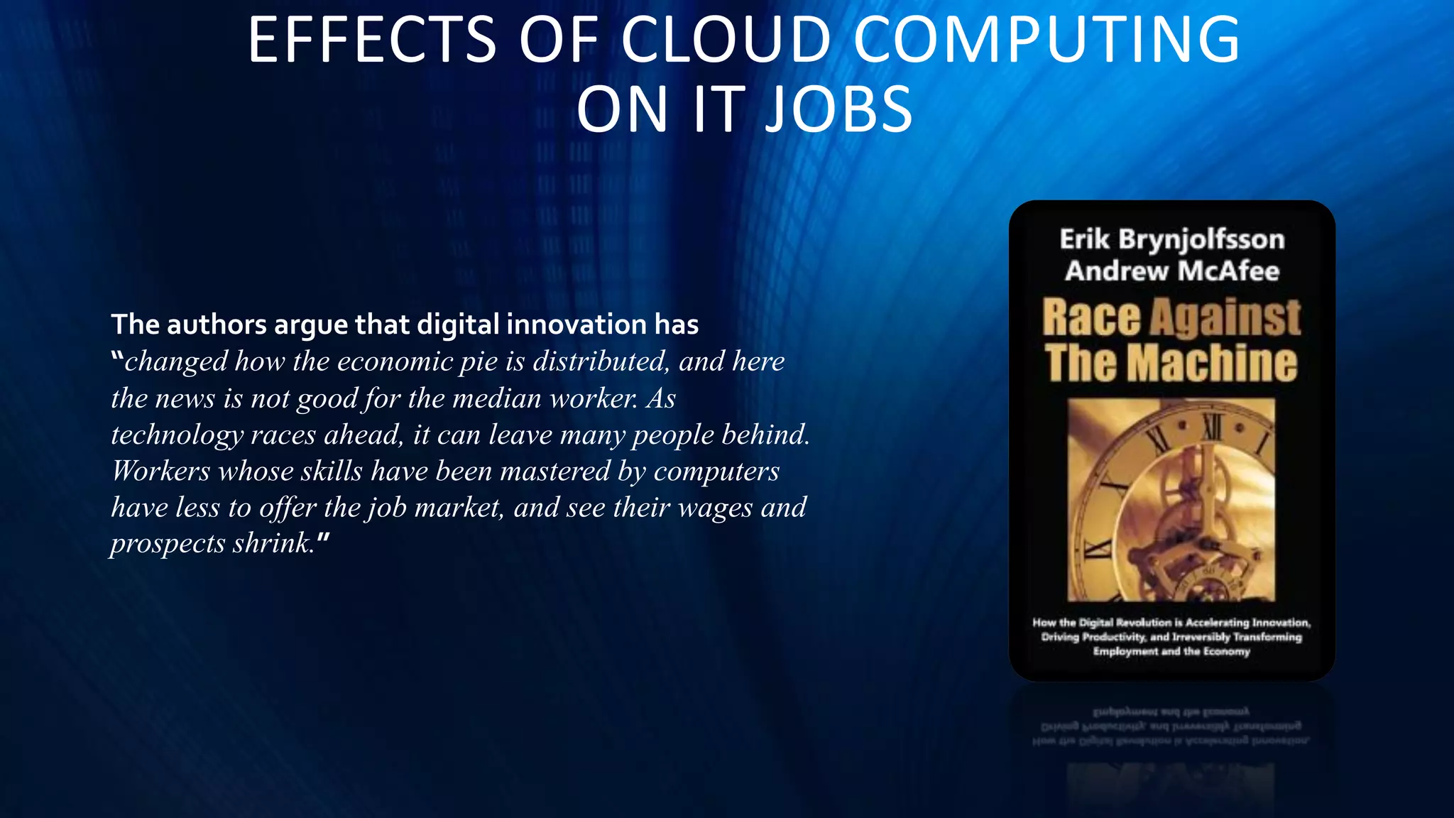 EFFECTS OF CLOUD COMPUTING
ON IT JOBS
The authors argue that digital innovation has
“changed how the economic pie is distributed, and here
the news is not good for the median worker. As
technology races ahead, it can leave many people behind.
Workers whose skills have been mastered by computers
have less to offer the job market, and see their wages and
prospects shrink.”
 