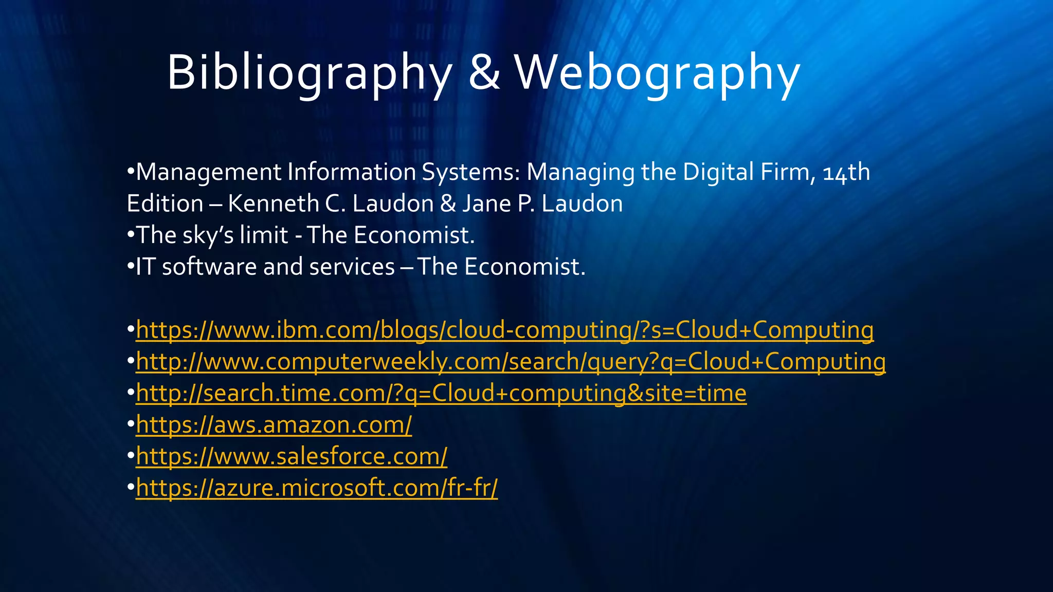Bibliography & Webography
•Management Information Systems: Managing the Digital Firm, 14th
Edition – Kenneth C. Laudon & Jane P. Laudon
•The sky’s limit -The Economist.
•IT software and services –The Economist.
•https://www.ibm.com/blogs/cloud-computing/?s=Cloud+Computing
•http://www.computerweekly.com/search/query?q=Cloud+Computing
•http://search.time.com/?q=Cloud+computing&site=time
•https://aws.amazon.com/
•https://www.salesforce.com/
•https://azure.microsoft.com/fr-fr/
 