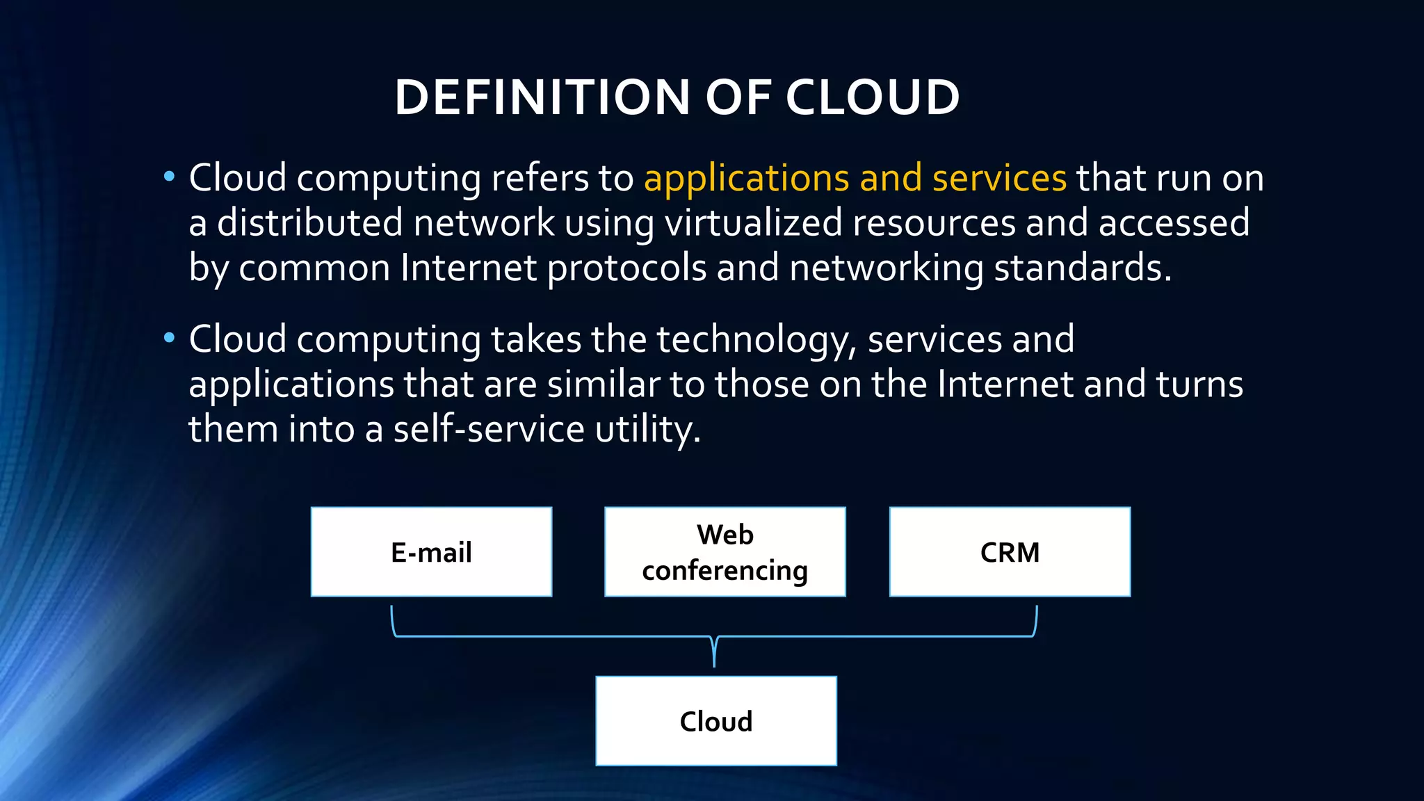 DEFINITION OF CLOUD
• Cloud computing refers to applications and services that run on
a distributed network using virtualized resources and accessed
by common Internet protocols and networking standards.
• Cloud computing takes the technology, services and
applications that are similar to those on the Internet and turns
them into a self-service utility.
E-mail
Web
conferencing
CRM
Cloud
 