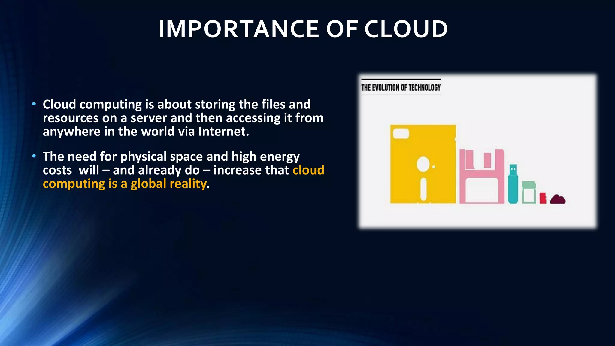 IMPORTANCE OF CLOUD
• Cloud computing is about storing the files and
resources on a server and then accessing it from
anywhere in the world via Internet.
• The need for physical space and high energy
costs will – and already do – increase that cloud
computing is a global reality.
 