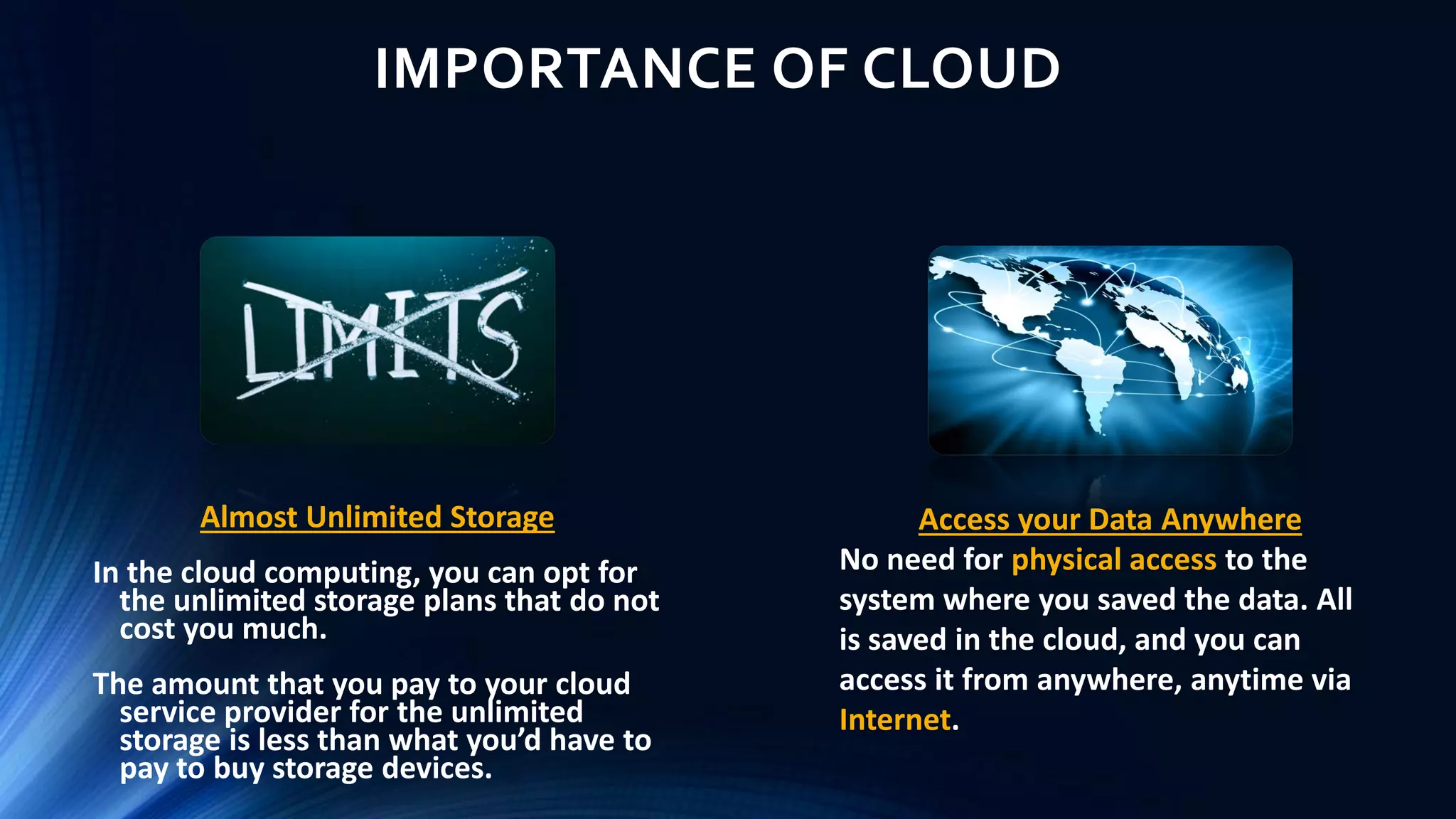 IMPORTANCE OF CLOUD
Almost Unlimited Storage
In the cloud computing, you can opt for
the unlimited storage plans that do not
cost you much.
The amount that you pay to your cloud
service provider for the unlimited
storage is less than what you’d have to
pay to buy storage devices.
Access your Data Anywhere
No need for physical access to the
system where you saved the data. All
is saved in the cloud, and you can
access it from anywhere, anytime via
Internet.
 
