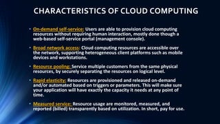 CHARACTERISTICS OF CLOUD COMPUTING
• On-demand self-service: Users are able to provision cloud computing
resources without requiring human interaction, mostly done though a
web-based self-service portal (management console).
• Broad network access: Cloud computing resources are accessible over
the network, supporting heterogeneous client platforms such as mobile
devices and workstations.
• Resource pooling: Service multiple customers from the same physical
resources, by securely separating the resources on logical level.
• Rapid elasticity: Resources are provisioned and released on-demand
and/or automated based on triggers or parameters. This will make sure
your application will have exactly the capacity it needs at any point of
time.
• Measured service: Resource usage are monitored, measured, and
reported (billed) transparently based on utilization. In short, pay for use.
 
