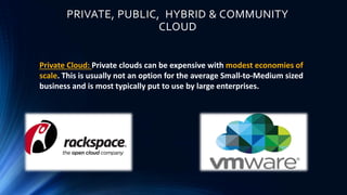 PRIVATE, PUBLIC, HYBRID & COMMUNITY
CLOUD
Private Cloud: Private clouds can be expensive with modest economies of
scale. This is usually not an option for the average Small-to-Medium sized
business and is most typically put to use by large enterprises.
 