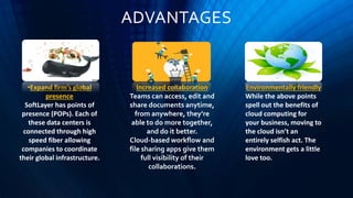 ADVANTAGES
•Expand firm’s global
presence
SoftLayer has points of
presence (POPs). Each of
these data centers is
connected through high
speed fiber allowing
companies to coordinate
their global infrastructure.
Increased collaboration
Teams can access, edit and
share documents anytime,
from anywhere, they’re
able to do more together,
and do it better.
Cloud-based workflow and
file sharing apps give them
full visibility of their
collaborations.
Environmentally friendly
While the above points
spell out the benefits of
cloud computing for
your business, moving to
the cloud isn’t an
entirely selfish act. The
environment gets a little
love too.
 