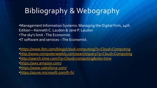 Bibliography & Webography
•Management Information Systems: Managing the Digital Firm, 14th
Edition – Kenneth C. Laudon & Jane P. Laudon
•The sky’s limit -The Economist.
•IT software and services –The Economist.
•https://www.ibm.com/blogs/cloud-computing/?s=Cloud+Computing
•http://www.computerweekly.com/search/query?q=Cloud+Computing
•http://search.time.com/?q=Cloud+computing&site=time
•https://aws.amazon.com/
•https://www.salesforce.com/
•https://azure.microsoft.com/fr-fr/
 